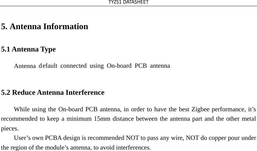 TYZS1DATASHEET5. Antenna Information5.1 Antenna Type Antenna  default connected using  On-board PCB antenna5.2 Reduce Antenna Interference While using the On-board PCB antenna, in order to have the best Zigbee performance, it’s recommended to keep a minimum 15mm distance between the antenna part and the other metal pieces.  User’s own PCBA design is recommended NOT to pass any wire, NOT do copper pour under the region of the module’s antenna, to avoid interferences. 