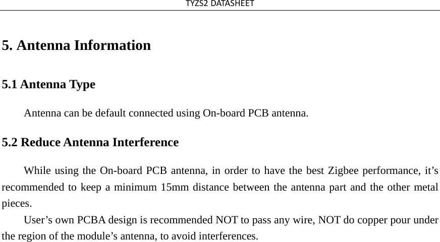 TYZS2DATASHEET5. Antenna Information5.1 Antenna Type Antenna can be default connected using On-board PCB antenna. 5.2 Reduce Antenna Interference While using the On-board PCB antenna, in order to have the best Zigbee performance, it’s recommended to keep a minimum 15mm distance between the antenna part and the other metal pieces.  User’s own PCBA design is recommended NOT to pass any wire, NOT do copper pour under the region of the module’s antenna, to avoid interferences. 