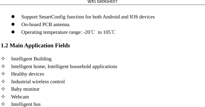 WR1DATASHEETSupport SmartConfig function for both Android and IOS devicesOn-board PCB antennaOperating temperature range: -20℃ to 105℃1.2 Main Application Fields Intelligent BuildingIntelligent home, Intelligent household applicationsHealthy devicesIndustrial wireless controlBaby monitorWebcamIntelligent bus