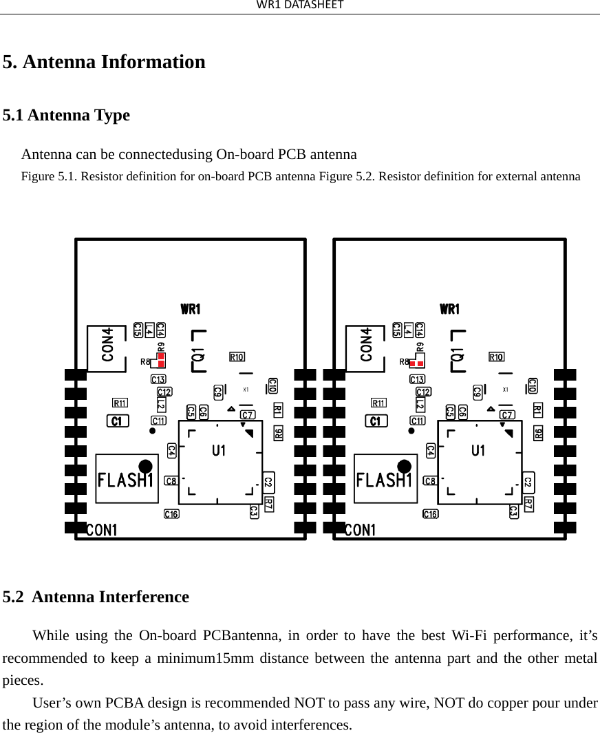 WR1DATASHEET5. Antenna Information5.1 Antenna Type Antenna can be connectedusing On-board PCB antennaFigure 5.1. Resistor definition for on-board PCB antenna Figure 5.2. Resistor definition for external antenna 5.2  Antenna Interference While using the On-board PCBantenna, in order to have the best Wi-Fi performance, it’s recommended to keep a minimum15mm distance between the antenna part and the other metal pieces. User’s own PCBA design is recommended NOT to pass any wire, NOT do copper pour under the region of the module’s antenna, to avoid interferences. 