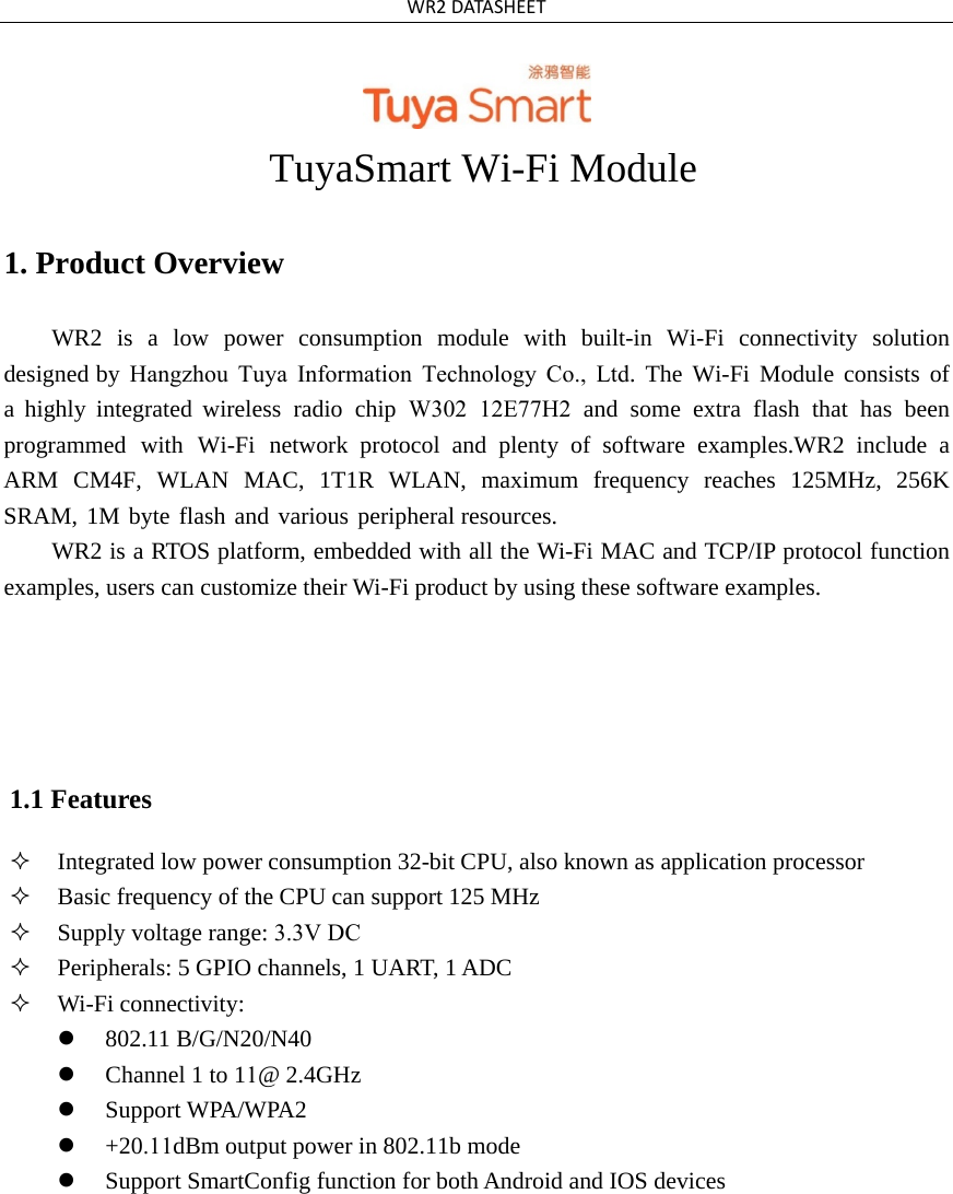 WR2DATASHEETTuyaSmart Wi-Fi Module 1. Product OverviewWR2  is  a  low  power  consumption  module  with  built-in  Wi-Fi  connectivity  solution designed by Hangzhou Tuya Information Technology Co., Ltd. The Wi-Fi Module consists of a highly integrated wireless radio chip W302 12E77H2 and some extra flash that has been programmed with Wi-Fi network protocol and plenty of software examples.WR2 include a ARM  CM4F,  WLAN  MAC,  1T1R  WLAN,  maximum  frequency  reaches  125MHz,  256K SRAM, 1M byte flash and various peripheral resources. WR2 is a RTOS platform, embedded with all the Wi-Fi MAC and TCP/IP protocol function examples, users can customize their Wi-Fi product by using these software examples. 1.1 Features Integrated low power consumption 32-bit CPU, also known as application processorBasic frequency of the CPU can support 125 MHzSupply voltage range: 3.3V DCPeripherals: 5 GPIO channels, 1 UART, 1 ADCWi-Fi connectivity:802.11 B/G/N20/N40Channel 1 to 11@ 2.4GHzSupport WPA/WPA2+20.11dBm output power in 802.11b modeSupport SmartConfig function for both Android and IOS devices
