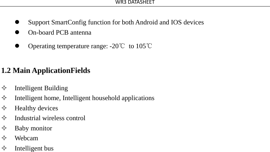 WR3DATASHEET Support SmartConfig function for both Android and IOS devices  On-board PCB antenna   Operating temperature range: -20℃ to 105℃ 1.2 Main ApplicationFields  Intelligent Building  Intelligent home, Intelligent household applications  Healthy devices  Industrial wireless control  Baby monitor  Webcam  Intelligent bus  