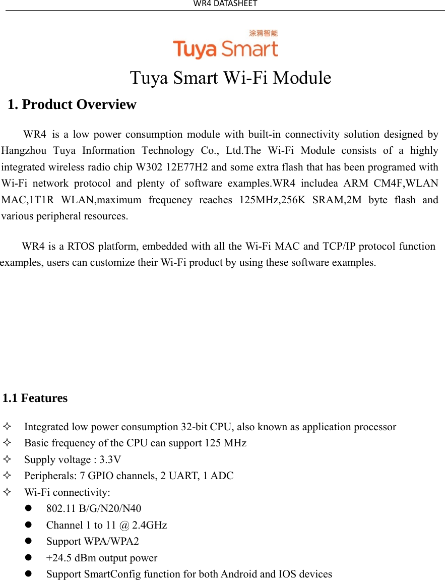 WR4DATASHEETTuya Smart Wi-Fi Module 1. Product OverviewWR4  is  a  low  power  consumption  module  with  built-in  connectivity  solution  designed  byHangzhou  Tuya  Information  Technology  Co.,  Ltd.The  Wi-Fi  Module  consists  of  a  highly integrated wireless radio chip W302 12E77H2 and some extra flash that has been programed with Wi-Fi  network  protocol  and  plenty  of  software  examples.WR4  includea  ARM  CM4F,WLAN MAC,1T1R  WLAN,maximum  frequency  reaches  125MHz,256K  SRAM,2M  byte  flash  and various peripheral resources.WR4 is a RTOS platform, embedded with all the Wi-Fi MAC and TCP/IP protocol function examples, users can customize their Wi-Fi product by using these software examples. 1.1 Features Integrated low power consumption 32-bit CPU, also known as application processorBasic frequency of the CPU can support 125 MHzSupply voltage : 3.3VPeripherals: 7 GPIO channels, 2 UART, 1 ADCWi-Fi connectivity:802.11 B/G/N20/N40Channel 1 to 11 @ 2.4GHzSupport WPA/WPA2+24.5 dBm output powerSupport SmartConfig function for both Android and IOS devices