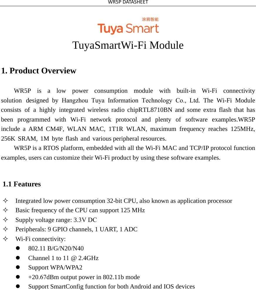 WR5PDATASHEETTuyaSmartWi-Fi Module 1. Product OverviewWR5P  is  a  low  power  consumption  module  with  built-in  Wi-Fi  connectivity solution designed by Hangzhou Tuya Information Technology Co., Ltd. The Wi-Fi Module consists of a highly integrated wireless radio chipRTL8710BN and some extra flash that has been  programmed  with  Wi-Fi  network  protocol  and  plenty  of  software  examples.WR5P include a ARM CM4F, WLAN MAC, 1T1R WLAN, maximum frequency reaches 125MHz, 256K SRAM, 1M byte flash and various peripheral resources. WR5P is a RTOS platform, embedded with all the Wi-Fi MAC and TCP/IP protocol function examples, users can customize their Wi-Fi product by using these software examples. 1.1 Features Integrated low power consumption 32-bit CPU, also known as application processorBasic frequency of the CPU can support 125 MHzSupply voltage range: 3.3V DCPeripherals: 9 GPIO channels, 1 UART, 1 ADCWi-Fi connectivity:802.11 B/G/N20/N40Channel 1 to 11 @ 2.4GHzSupport WPA/WPA2+20.67dBm output power in 802.11b modeSupport SmartConfig function for both Android and IOS devices
