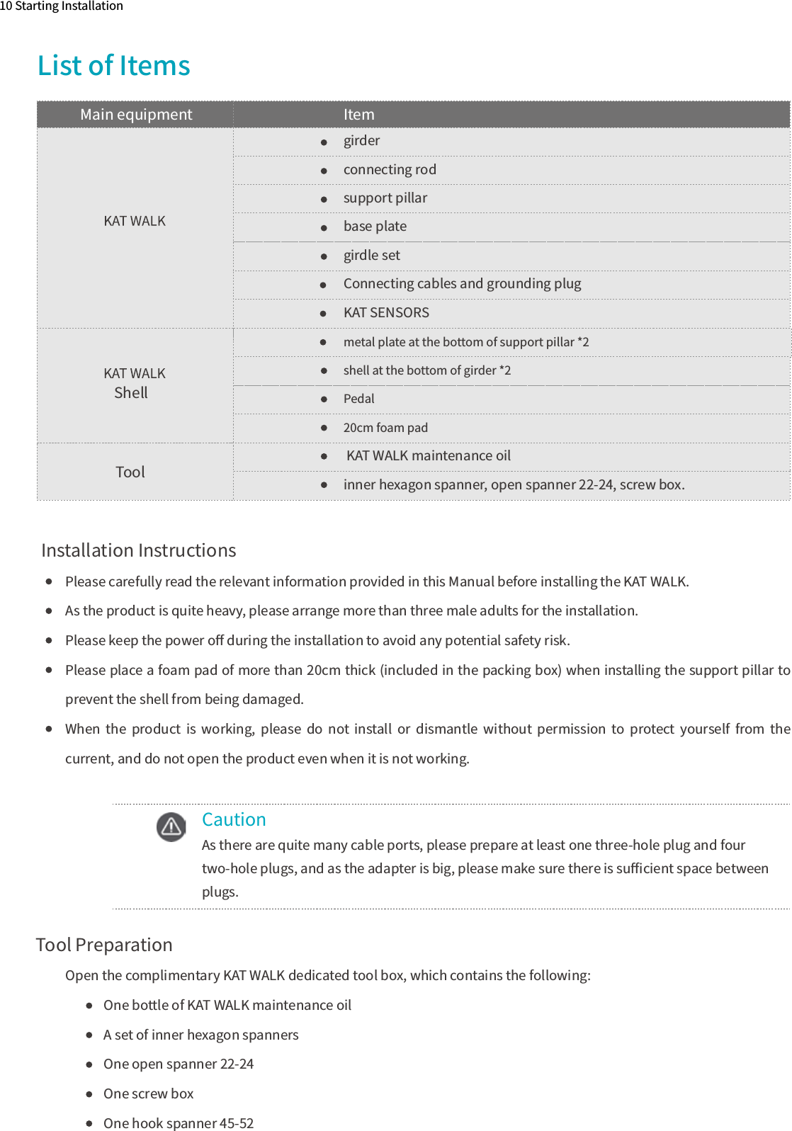 10 Starting InstallationList of ItemsPlease carefully read the relevant information provided in this Manual before installing the KAT WALK. As the product is quite heavy, please arrange more than three male adults for the installation.Please keep the power oﬀ during the installation to avoid any potential safety risk.Please place a foam pad of more than 20cm thick (included in the packing box) when installing the support pillar to prevent the shell from being damaged. When  the  product  is  working,  please  do  not  install  or  dismantle  without  permission  to  protect  yourself  from  the current, and do not open the product even when it is not working.Tool Preparation  Open the complimentary KAT WALK dedicated tool box, which contains the following:One bottle of KAT WALK maintenance oilA set of inner hexagon spannersOne open spanner 22-24One screw boxOne hook spanner 45-52shell at the bottom of girder *2Pedal20cm foam padmetal plate at the bottom of support pillar *2Main equipment ItemShellTool KAT WALK maintenance oilinner hexagon spanner, open spanner 22-24, screw box.girderconnecting rodsupport pillarbase plategirdle setConnecting cables and grounding plugKAT SENSORS  Installation InstructionsCautionAs there are quite many cable ports, please prepare at least one three-hole plug and four two-hole plugs, and as the adapter is big, please make sure there is suﬃcient space between plugs.