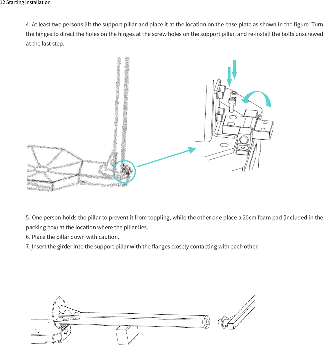 12 Starting Installation4. At least two persons lift the support pillar and place it at the location on the base plate as shown in the ﬁgure. Turn the hinges to direct the holes on the hinges at the screw holes on the support pillar, and re-install the bolts unscrewed at the last step.5. One person holds the pillar to prevent it from toppling, while the other one place a 20cm foam pad (included in the packing box) at the location where the pillar lies.6. Place the pillar down with caution.7. Insert the girder into the support pillar with the ﬂanges closely contacting with each other.