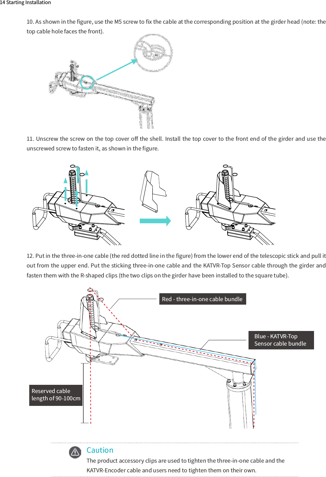 14 Starting Installation10. As shown in the ﬁgure, use the M5 screw to ﬁx the cable at the corresponding position at the girder head (note: the top cable hole faces the front).11. Unscrew the screw on the top cover oﬀ the shell. Install the top cover to the front end of the girder and use the unscrewed screw to fasten it, as shown in the ﬁgure.　12. Put in the three-in-one cable (the red dotted line in the ﬁgure) from the lower end of the telescopic stick and pull it out from the upper end. Put the sticking three-in-one cable and the KATVR-Top Sensor cable through the girder and fasten them with the R-shaped clips (the two clips on the girder have been installed to the square tube).     Caution  The product accessory clips are used to tighten the three-in-one cable and the   KATVR-Encoder cable and users need to tighten them on their own.Red - three-in-one cable bundleBlue - KATVR-Top Sensor cable bundleReserved cable length of 90-100cm