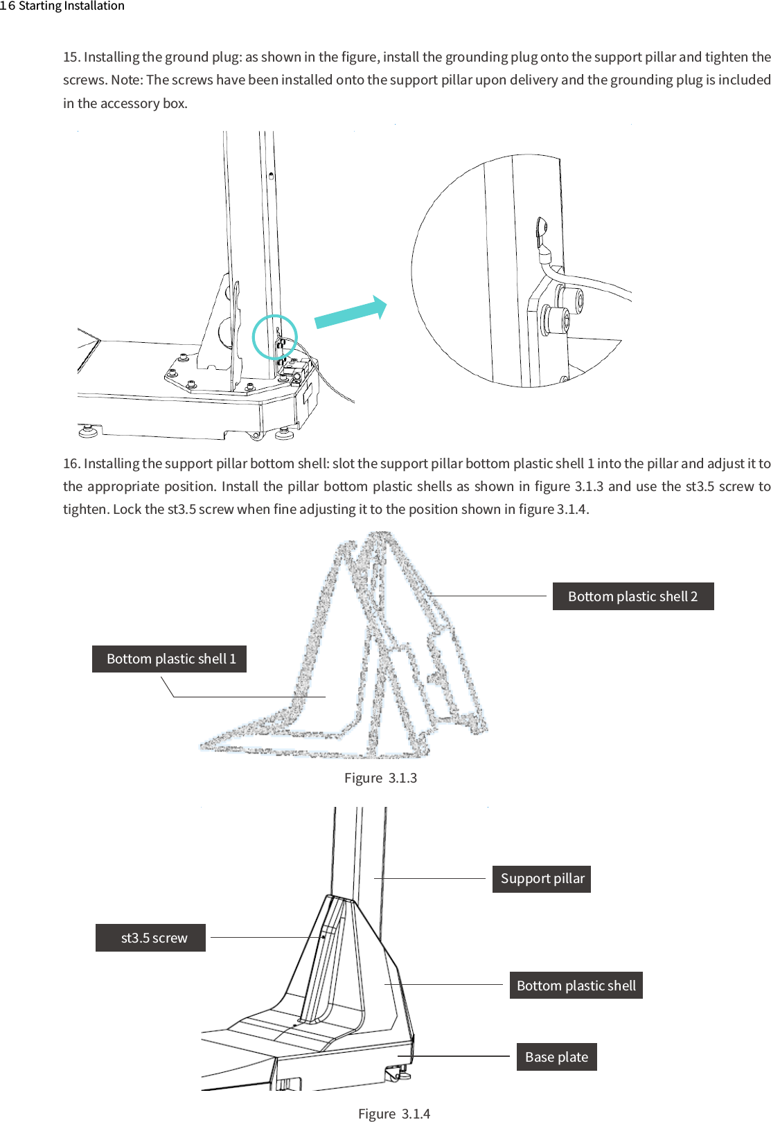   Figure  3.1.4  Figure  3.1.3１６ Starting Installation16. Installing the support pillar bottom shell: slot the support pillar bottom plastic shell 1 into the pillar and adjust it to the appropriate position. Install the pillar bottom plastic shells as shown  in ﬁgure 3.1.3 and use  the st3.5 screw to tighten. Lock the st3.5 screw when ﬁne adjusting it to the position shown in ﬁgure 3.1.4.15. Installing the ground plug: as shown in the ﬁgure, install the grounding plug onto the support pillar and tighten the screws. Note: The screws have been installed onto the support pillar upon delivery and the grounding plug is included in the accessory box.  Bottom plastic shell 1 Bottom plastic shell 2    Support pillarst3.5 screw  Base plate  Bottom plastic shell