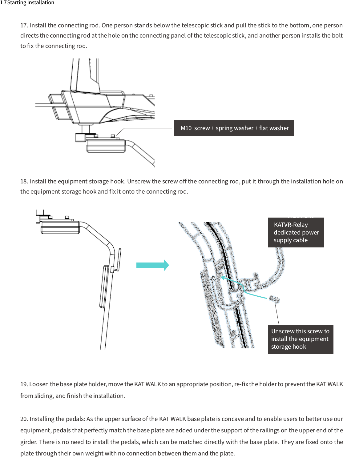 １７Starting Installation17. Install the connecting rod. One person stands below the telescopic stick and pull the stick to the bottom, one person directs the connecting rod at the hole on the connecting panel of the telescopic stick, and another person installs the bolt to ﬁx the connecting rod.18. Install the equipment storage hook. Unscrew the screw oﬀ the connecting rod, put it through the installation hole on the equipment storage hook and ﬁx it onto the connecting rod.M10  screw + spring washer + ﬂat washerUnscrew this screw to install the equipment storage hookdedicated power supply cable背杆传感器专用供电线KATVR-Relay 19. Loosen the base plate holder, move the KAT WALK to an appropriate position, re-ﬁx the holder to prevent the KAT WALK from sliding, and ﬁnish the installation.20. Installing the pedals: As the upper surface of the KAT WALK base plate is concave and to enable users to better use our equipment, pedals that perfectly match the base plate are added under the support of the railings on the upper end of the girder. There is no need to install the pedals, which can be matched directly with the base plate. They are ﬁxed onto the plate through their own weight with no connection between them and the plate.