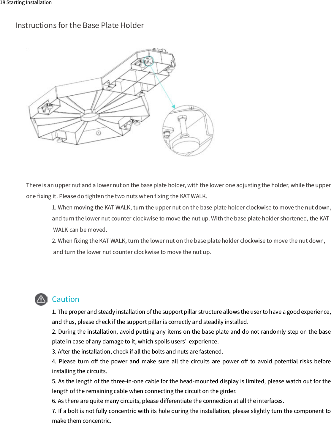 Instructions for the Base Plate Holder18 Starting Installation    Caution1. The proper and steady installation of the support pillar structure allows the user to have a good experience, and thus, please check if the support pillar is correctly and steadily installed.2. During the installation, avoid putting any items on the base plate and do not randomly step on the base plate in case of any damage to it, which spoils users’ experience.3. After the installation, check if all the bolts and nuts are fastened.4.  Please  turn  oﬀ  the  power  and  make  sure  all  the  circuits  are  power  oﬀ  to  avoid  potential  risks  before installing the circuits.5. As the length of the three-in-one cable for the head-mounted display is limited, please watch out for the length of the remaining cable when connecting the circuit on the girder.6. As there are quite many circuits, please diﬀerentiate the connection at all the interfaces.7. If a bolt is not fully concentric with its hole during the installation, please slightly turn the component to make them concentric.There is an upper nut and a lower nut on the base plate holder, with the lower one adjusting the holder, while the upper one ﬁxing it. Please do tighten the two nuts when ﬁxing the KAT WALK.1. When moving the KAT WALK, turn the upper nut on the base plate holder clockwise to move the nut down, and turn the lower nut counter clockwise to move the nut up. With the base plate holder shortened, the KAT WALK can be moved.2. When ﬁxing the KAT WALK, turn the lower nut on the base plate holder clockwise to move the nut down, and turn the lower nut counter clockwise to move the nut up.