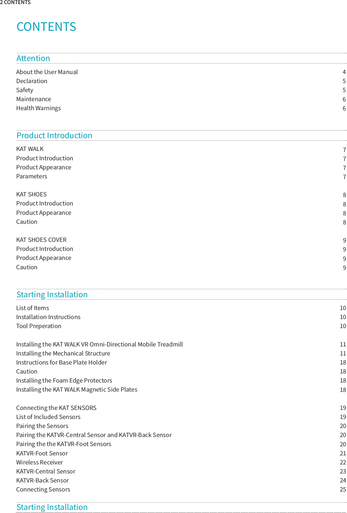 2 CONTENTSCONTENTSAbout the User Manual  Declaration Safety Maintenance Health Warnings4556677778888999910101011111818181819192020202122232425AttentionKAT WALKProduct IntroductionProduct AppearanceParametersKAT SHOES Product IntroductionProduct AppearanceCautionKAT SHOES COVER Product IntroductionProduct AppearanceCautionProduct Introduction  List of ItemsInstallation InstructionsTool PreperationInstalling the KAT WALK VR Omni-Directional Mobile TreadmillInstalling the Mechanical StructureInstructions for Base Plate HolderCautionInstalling the Foam Edge ProtectorsInstalling the KAT WALK Magnetic Side PlatesConnecting the KAT SENSORSList of Included SensorsPairing the SensorsPairing the KATVR-Central Sensor and KATVR-Back SensorPairing the the KATVR-Foot SensorsKATVR-Foot SensorWireless ReceiverKATVR-Central SensorKATVR-Back SensorConnecting SensorsStarting InstallationStarting Installation 