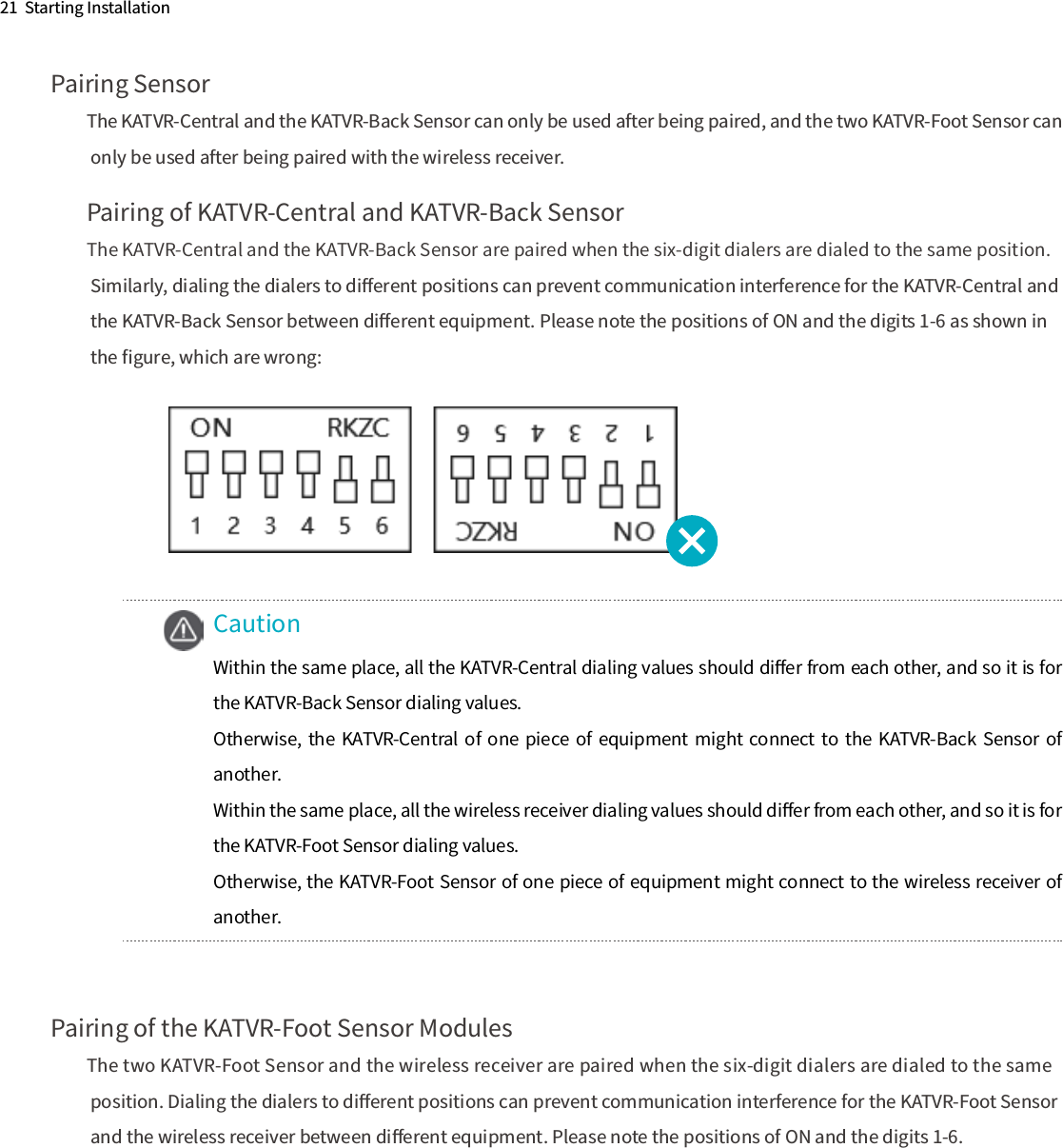 21  Starting InstallationPairing SensorThe KATVR-Central and the KATVR-Back Sensor can only be used after being paired, and the two KATVR-Foot Sensor can only be used after being paired with the wireless receiver.Pairing of KATVR-Central and KATVR-Back SensorThe KATVR-Central and the KATVR-Back Sensor are paired when the six-digit dialers are dialed to the same position. Similarly, dialing the dialers to diﬀerent positions can prevent communication interference for the KATVR-Central and the KATVR-Back Sensor between diﬀerent equipment. Please note the positions of ON and the digits 1-6 as shown in the ﬁgure, which are wrong:Pairing of the KATVR-Foot Sensor ModulesThe two KATVR-Foot Sensor and the wireless receiver are paired when the six-digit dialers are dialed to the same position. Dialing the dialers to diﬀerent positions can prevent communication interference for the KATVR-Foot Sensor and the wireless receiver between diﬀerent equipment. Please note the positions of ON and the digits 1-6.CautionWithin the same place, all the KATVR-Central dialing values should diﬀer from each other, and so it is for the KATVR-Back Sensor dialing values. Otherwise,  the  KATVR-Central  of  one  piece  of  equipment might  connect to the  KATVR-Back Sensor  of another.Within the same place, all the wireless receiver dialing values should diﬀer from each other, and so it is for the KATVR-Foot Sensor dialing values.Otherwise, the KATVR-Foot Sensor of one piece of equipment might connect to the wireless receiver of another. 