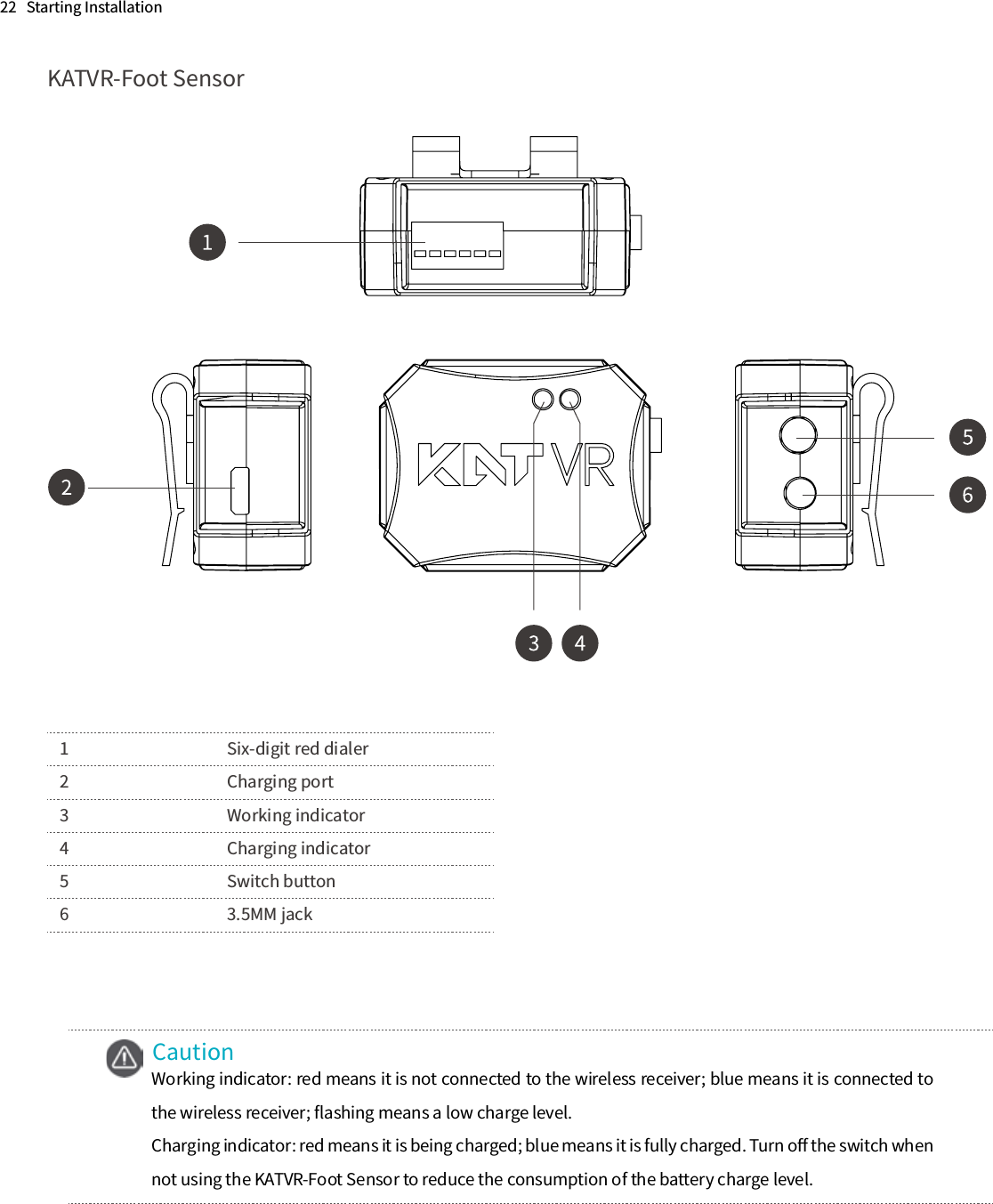 22   Starting Installation KATVR-Foot Sensor1      Six-digit red dialer2      Charging port3      Working indicator4      Charging indicator5      Switch button6      3.5MM jackCautionWorking indicator: red means it is not connected to the wireless receiver; blue means it is connected to the wireless receiver; ﬂashing means a low charge level.Charging indicator: red means it is being charged; blue means it is fully charged. Turn oﬀ the switch when not using the KATVR-Foot Sensor to reduce the consumption of the battery charge level.