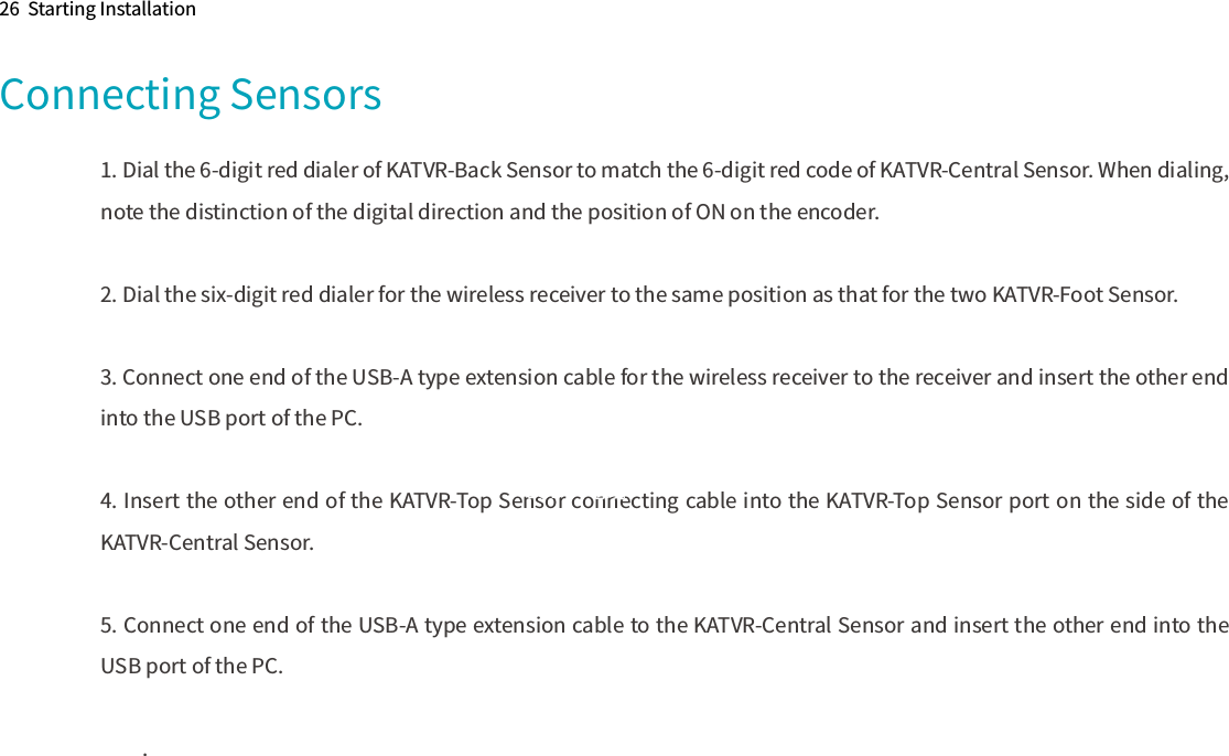 Connecting Sensors26  Starting Installation1. Dial the 6-digit red dialer of KATVR-Back Sensor to match the 6-digit red code of KATVR-Central Sensor. When dialing, note the distinction of the digital direction and the position of ON on the encoder.2. Dial the six-digit red dialer for the wireless receiver to the same position as that for the two KATVR-Foot Sensor.3. Connect one end of the USB-A type extension cable for the wireless receiver to the receiver and insert the other end into the USB port of the PC.4. Insert the other end of the KATVR-Top Sensor connecting cable into the KATVR-Top Sensor port on the side of the KATVR-Central Sensor.5. Connect one end of the USB-A type extension cable to the KATVR-Central Sensor and insert the other end into the USB port of the PC..USB供电线从顶部管道内穿入