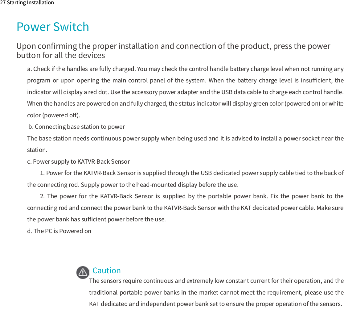 CautionPower SwitchUpon conﬁrming the proper installation and connection of the product, press the power button for all the devices27 Starting Installationa. Check if the handles are fully charged. You may check the control handle battery charge level when not running any program  or  upon  opening  the  main  control panel  of  the  system. When  the  battery  charge level  is  insuﬃcient,  the indicator will display a red dot. Use the accessory power adapter and the USB data cable to charge each control handle. When the handles are powered on and fully charged, the status indicator will display green color (powered on) or white color (powered oﬀ). b. Connecting base station to powerThe base station needs continuous power supply when being used and it is advised to install a power socket near the station.c. Power supply to KATVR-Back Sensor 1. Power for the KATVR-Back Sensor is supplied through the USB dedicated power supply cable tied to the back of the connecting rod. Supply power to the head-mounted display before the use.2.  The  power  for  the  KATVR-Back  Sensor  is  supplied  by  the  portable  power  bank.  Fix  the  power  bank  to  the connecting rod and connect the power bank to the KATVR-Back Sensor with the KAT dedicated power cable. Make sure the power bank has suﬃcient power before the use.d. The PC is Powered onThe sensors require continuous and extremely low constant current for their operation, and the traditional portable power banks in the market cannot meet the requirement, please use the KAT dedicated and independent power bank set to ensure the proper operation of the sensors.