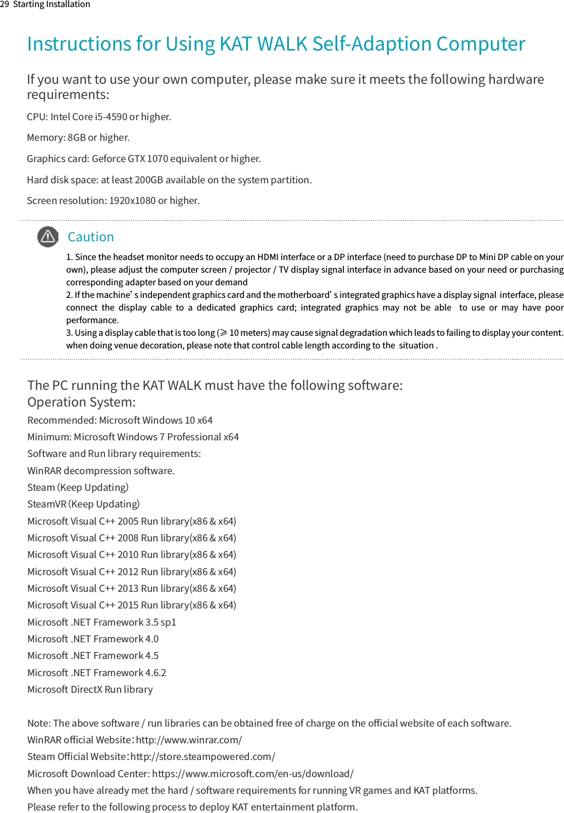 Instructions for Using KAT WALK Self-Adaption Computer29  Starting InstallationIf you want to use your own computer, please make sure it meets the following hardware requirements:CPU: Intel Core i5-4590 or higher.Memory: 8GB or higher.Graphics card: Geforce GTX 1070 equivalent or higher.Hard disk space: at least 200GB available on the system partition.Screen resolution: 1920x1080 or higher.The PC running the KAT WALK must have the following software:Operation System:Recommended: Microsoft Windows 10 x64Minimum: Microsoft Windows 7 Professional x64Software and Run library requirements:WinRAR decompression software.Steam（Keep Updating）SteamVR（Keep Updating）Microsoft Visual C++ 2005 Run library(x86 &amp; x64)Microsoft Visual C++ 2008 Run library(x86 &amp; x64)Microsoft Visual C++ 2010 Run library(x86 &amp; x64)Microsoft Visual C++ 2012 Run library(x86 &amp; x64)Microsoft Visual C++ 2013 Run library(x86 &amp; x64)Microsoft Visual C++ 2015 Run library(x86 &amp; x64)Microsoft .NET Framework 3.5 sp1Microsoft .NET Framework 4.0Microsoft .NET Framework 4.5Microsoft .NET Framework 4.6.2Microsoft DirectX Run libraryNote: The above software / run libraries can be obtained free of charge on the oﬃcial website of each software.WinRAR oﬃcial Website：http://www.winrar.com/Steam Oﬃcial Website：http://store.steampowered.com/Microsoft Download Center: https://www.microsoft.com/en-us/download/When you have already met the hard / software requirements for running VR games and KAT platforms.   Please refer to the following process to deploy KAT entertainment platform.    Caution1. Since the headset monitor needs to occupy an HDMI interface or a DP interface (need to purchase DP to Mini DP cable on your own), please adjust the computer screen / projector / TV display signal interface in advance based on your need or purchasing corresponding adapter based on your demand 2. If the machine’s independent graphics card and the motherboard’s integrated graphics have a display signal  interface, please connect  the  display  cable  to  a  dedicated  graphics  card;  integrated  graphics  may  not  be  able    to  use  or  may  have  poor performance.3. Using a display cable that is too long (≥ 10 meters) may cause signal degradation which leads to failing to display your content. when doing venue decoration, please note that control cable length according to the  situation .