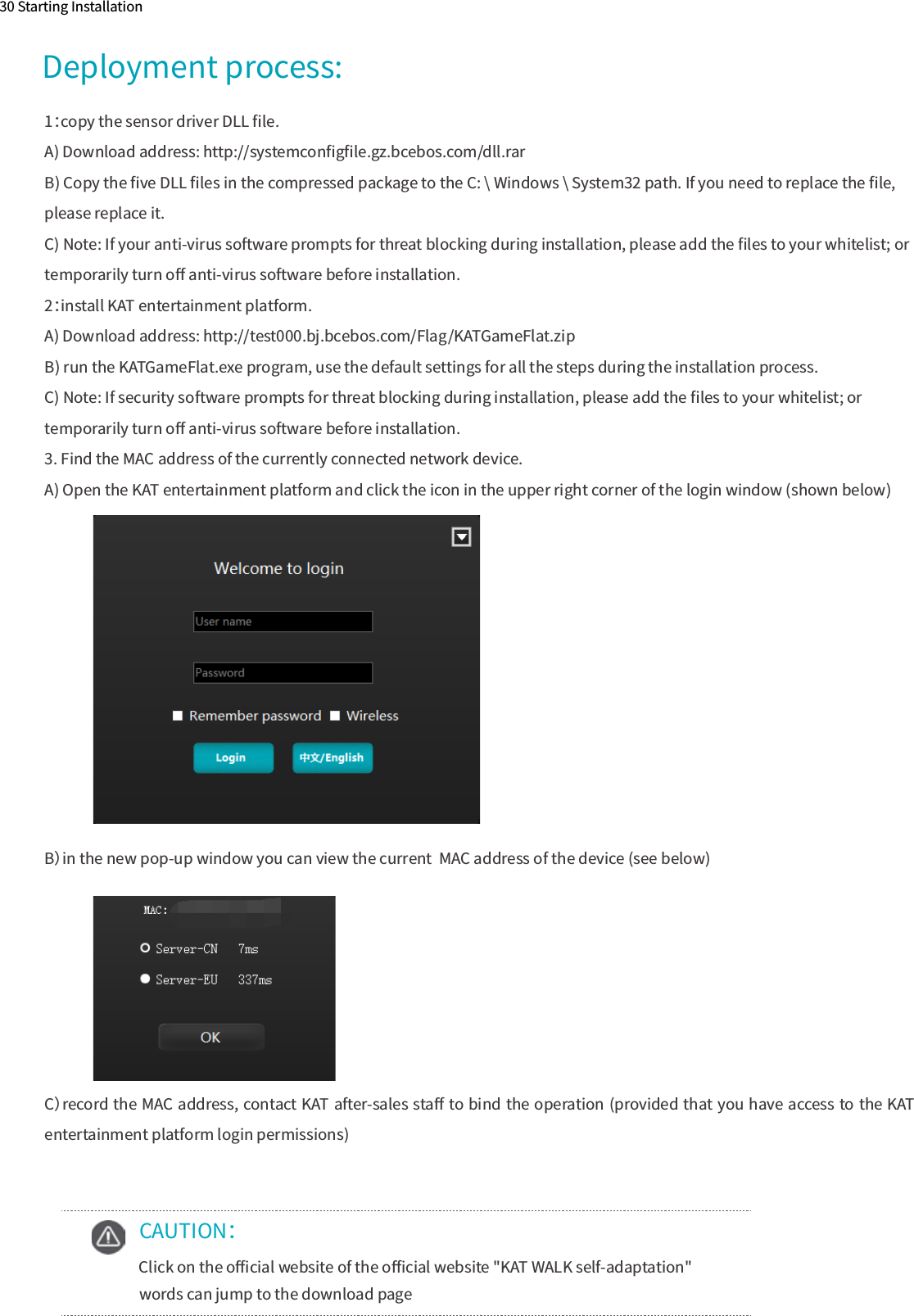 30 Starting Installation    CAUTION：  Click on the oﬃcial website of the oﬃcial website &quot;KAT WALK self-adaptation&quot;       words can jump to the download page1：copy the sensor driver DLL ﬁle.A) Download address: http://systemconﬁgﬁle.gz.bcebos.com/dll.rarB) Copy the ﬁve DLL ﬁles in the compressed package to the C: \ Windows \ System32 path. If you need to replace the ﬁle, please replace it.C) Note: If your anti-virus software prompts for threat blocking during installation, please add the ﬁles to your whitelist; or temporarily turn oﬀ anti-virus software before installation.2：install KAT entertainment platform.A) Download address: http://test000.bj.bcebos.com/Flag/KATGameFlat.zipB) run the KATGameFlat.exe program, use the default settings for all the steps during the installation process.C) Note: If security software prompts for threat blocking during installation, please add the ﬁles to your whitelist; or temporarily turn oﬀ anti-virus software before installation.3. Find the MAC address of the currently connected network device.A) Open the KAT entertainment platform and click the icon in the upper right corner of the login window (shown below)   　B）in the new pop-up window you can view the current  MAC address of the device (see below)C）record the MAC address, contact KAT after-sales staﬀ to bind the operation (provided that you have access to the KAT entertainment platform login permissions)Deployment process: