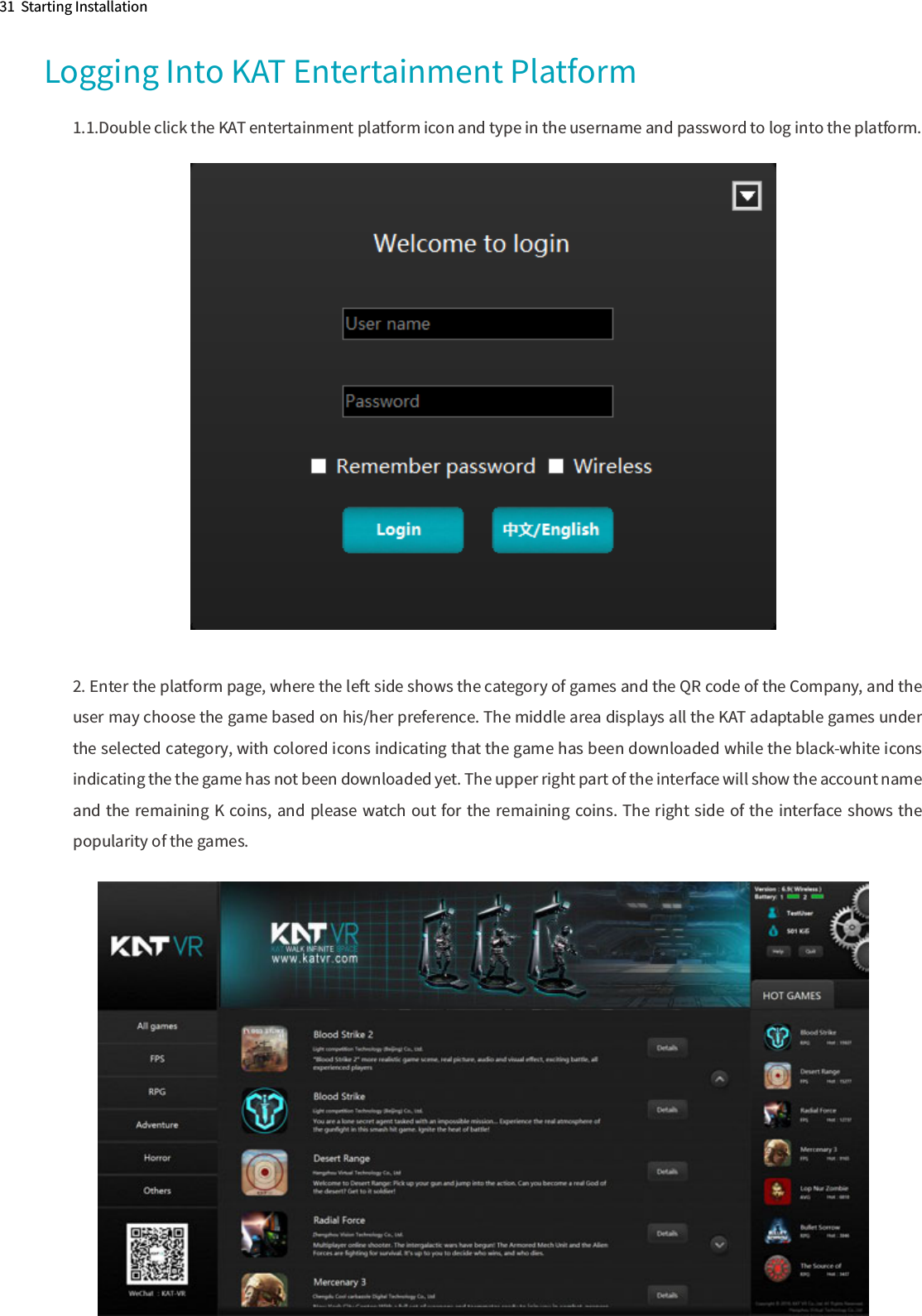 31  Starting InstallationLogging Into KAT Entertainment Platform1.1.Double click the KAT entertainment platform icon and type in the username and password to log into the platform.2. Enter the platform page, where the left side shows the category of games and the QR code of the Company, and the user may choose the game based on his/her preference. The middle area displays all the KAT adaptable games under the selected category, with colored icons indicating that the game has been downloaded while the black-white icons indicating the the game has not been downloaded yet. The upper right part of the interface will show the account name and the remaining K coins, and please watch out for the remaining coins. The right side of the interface shows the popularity of the games.                                                                                                  