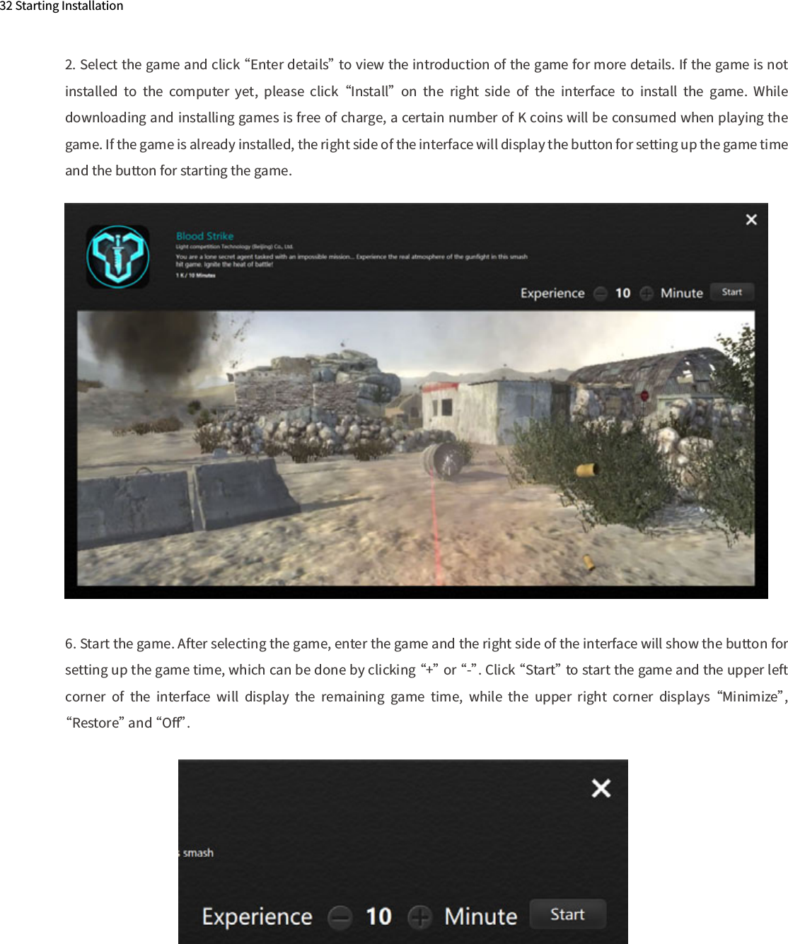 32 Starting Installation2. Select the game and click “Enter details” to view the introduction of the game for more details. If the game is not installed  to  the  computer  yet,  please  click “Install”  on  the  right  side  of  the  interface  to  install  the  game.  While downloading and installing games is free of charge, a certain number of K coins will be consumed when playing the game. If the game is already installed, the right side of the interface will display the button for setting up the game time and the button for starting the game.6. Start the game. After selecting the game, enter the game and the right side of the interface will show the button for setting up the game time, which can be done by clicking “+” or “-”. Click “Start” to start the game and the upper left corner  of  the  interface  will  display  the  remaining  game  time,  while  the  upper  right  corner  displays “Minimize”, “Restore” and “Oﬀ”. 