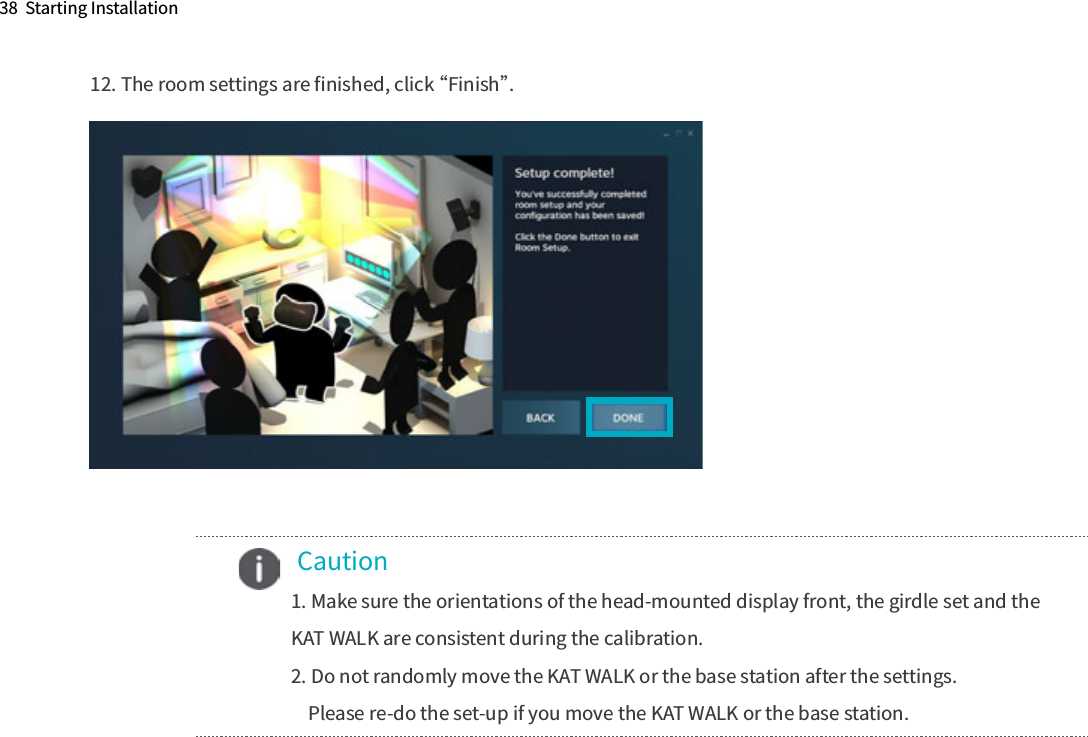 38  Starting Installation12. The room settings are ﬁnished, click “Finish”. Caution1. Make sure the orientations of the head-mounted display front, the girdle set and the KAT WALK are consistent during the calibration.2. Do not randomly move the KAT WALK or the base station after the settings.    Please re-do the set-up if you move the KAT WALK or the base station.