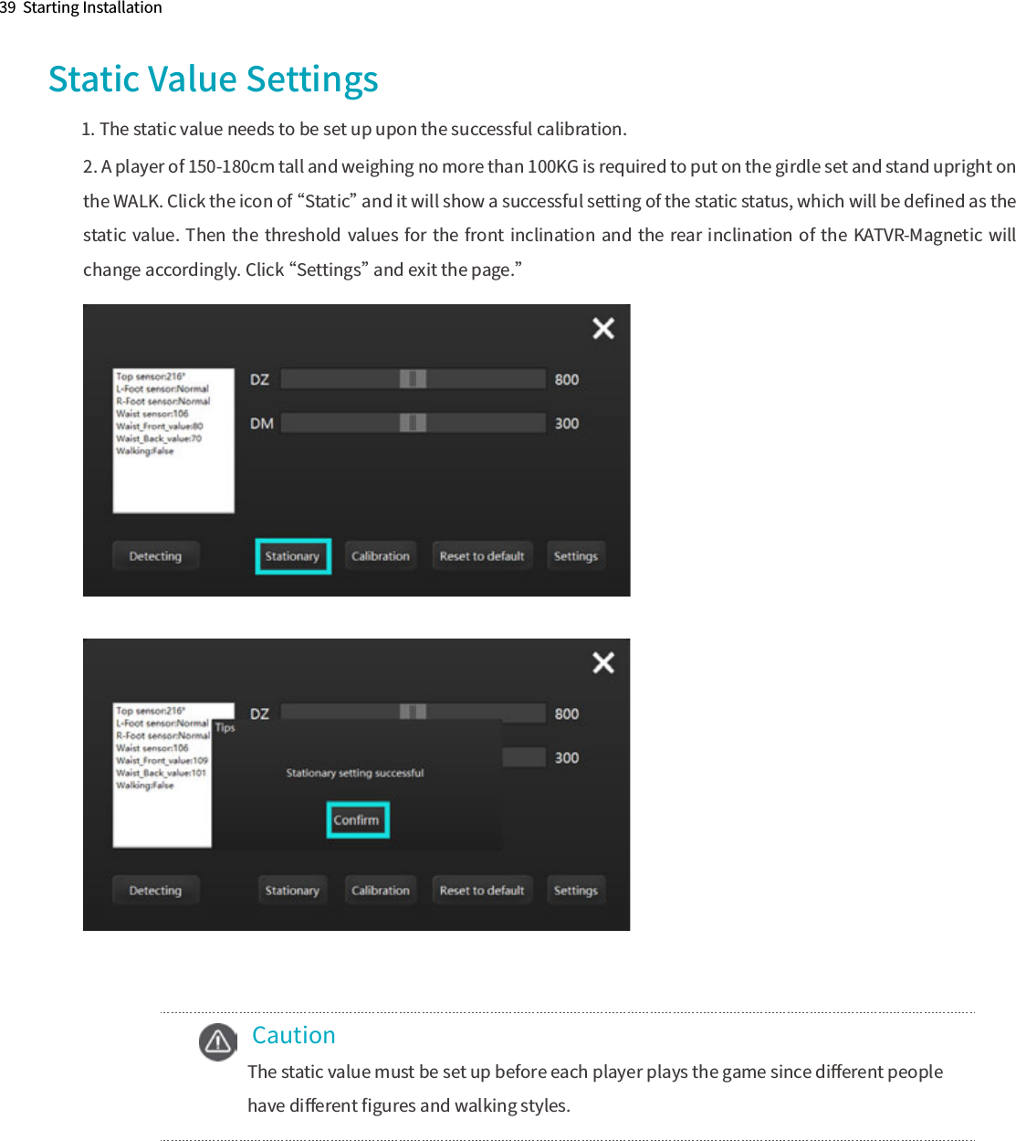  CautionThe static value must be set up before each player plays the game since diﬀerent people have diﬀerent ﬁgures and walking styles.39  Starting Installation2. A player of 150-180cm tall and weighing no more than 100KG is required to put on the girdle set and stand upright on the WALK. Click the icon of “Static” and it will show a successful setting of the static status, which will be deﬁned as the static value. Then the threshold values for the front inclination and the rear  inclination of the KATVR-Magnetic  will change accordingly. Click “Settings” and exit the page.” Static Value Settings1. The static value needs to be set up upon the successful calibration.