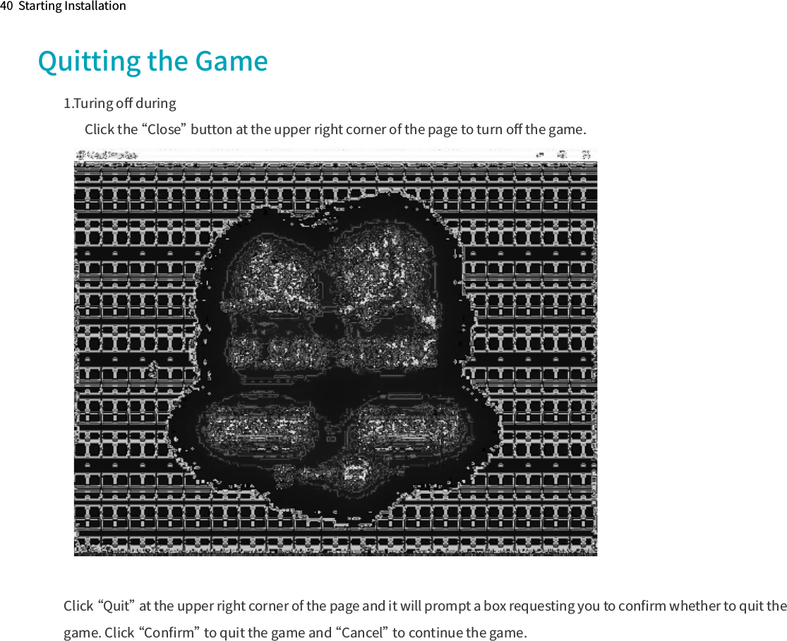 Quitting the Game1.Turing oﬀ during        Click the “Close” button at the upper right corner of the page to turn oﬀ the game.Click “Quit” at the upper right corner of the page and it will prompt a box requesting you to conﬁrm whether to quit the game. Click “Conﬁrm” to quit the game and “Cancel” to continue the game.40  Starting Installation