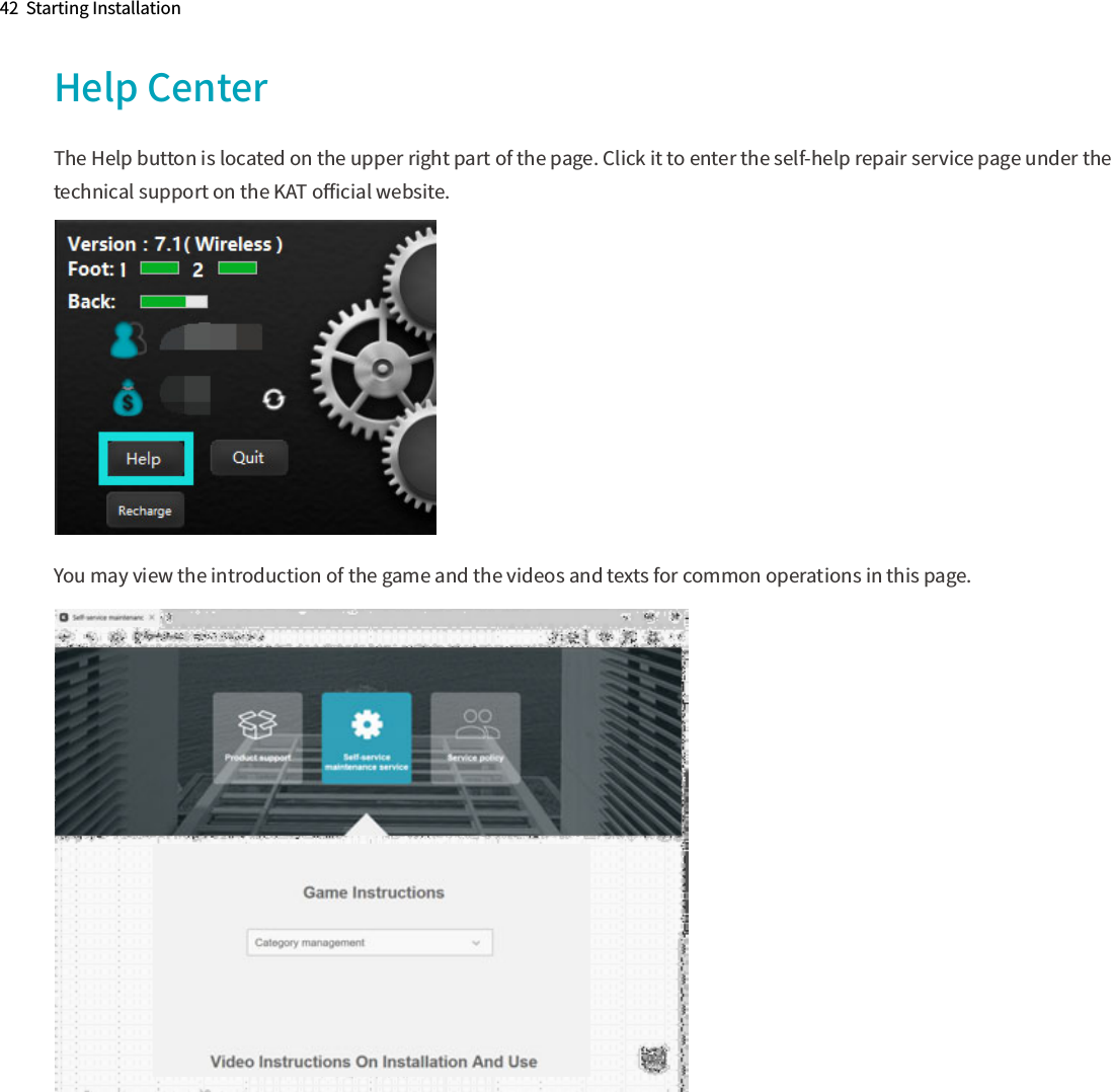 42  Starting InstallationHelp CenterThe Help button is located on the upper right part of the page. Click it to enter the self-help repair service page under the technical support on the KAT oﬃcial website.You may view the introduction of the game and the videos and texts for common operations in this page.