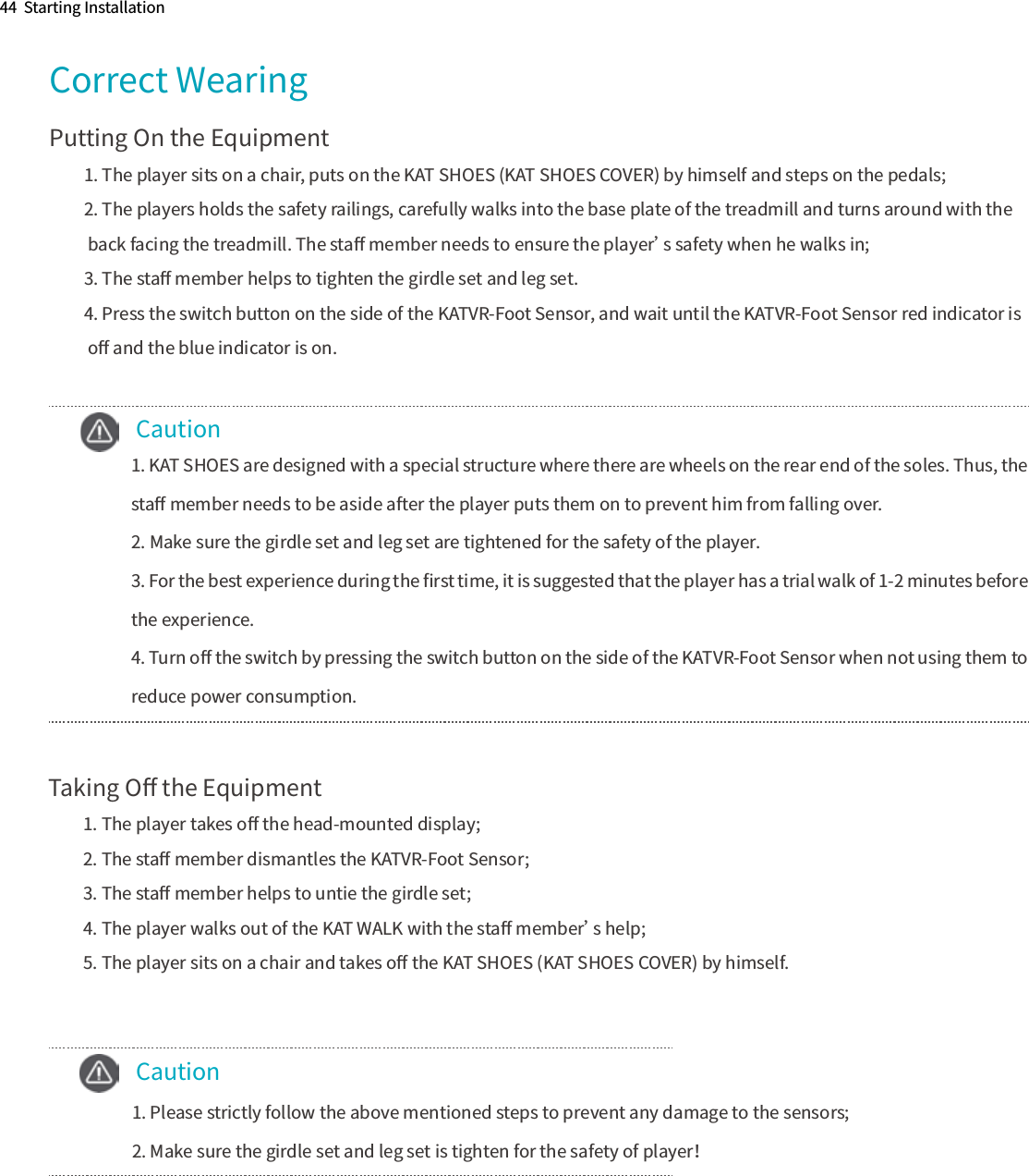 44  Starting InstallationCorrect WearingPutting On the Equipment1. The player sits on a chair, puts on the KAT SHOES (KAT SHOES COVER) by himself and steps on the pedals;2. The players holds the safety railings, carefully walks into the base plate of the treadmill and turns around with the back facing the treadmill. The staﬀ member needs to ensure the player’s safety when he walks in;3. The staﬀ member helps to tighten the girdle set and leg set.4. Press the switch button on the side of the KATVR-Foot Sensor, and wait until the KATVR-Foot Sensor red indicator is oﬀ and the blue indicator is on.    Caution  Taking Oﬀ the Equipment1. The player takes oﬀ the head-mounted display;2. The staﬀ member dismantles the KATVR-Foot Sensor;3. The staﬀ member helps to untie the girdle set;4. The player walks out of the KAT WALK with the staﬀ member’s help;5. The player sits on a chair and takes oﬀ the KAT SHOES (KAT SHOES COVER) by himself.     Caution     1. Please strictly follow the above mentioned steps to prevent any damage to the sensors;     2. Make sure the girdle set and leg set is tighten for the safety of player！1. KAT SHOES are designed with a special structure where there are wheels on the rear end of the soles. Thus, the staﬀ member needs to be aside after the player puts them on to prevent him from falling over.2. Make sure the girdle set and leg set are tightened for the safety of the player.3. For the best experience during the ﬁrst time, it is suggested that the player has a trial walk of 1-2 minutes before the experience.4. Turn oﬀ the switch by pressing the switch button on the side of the KATVR-Foot Sensor when not using them to reduce power consumption.