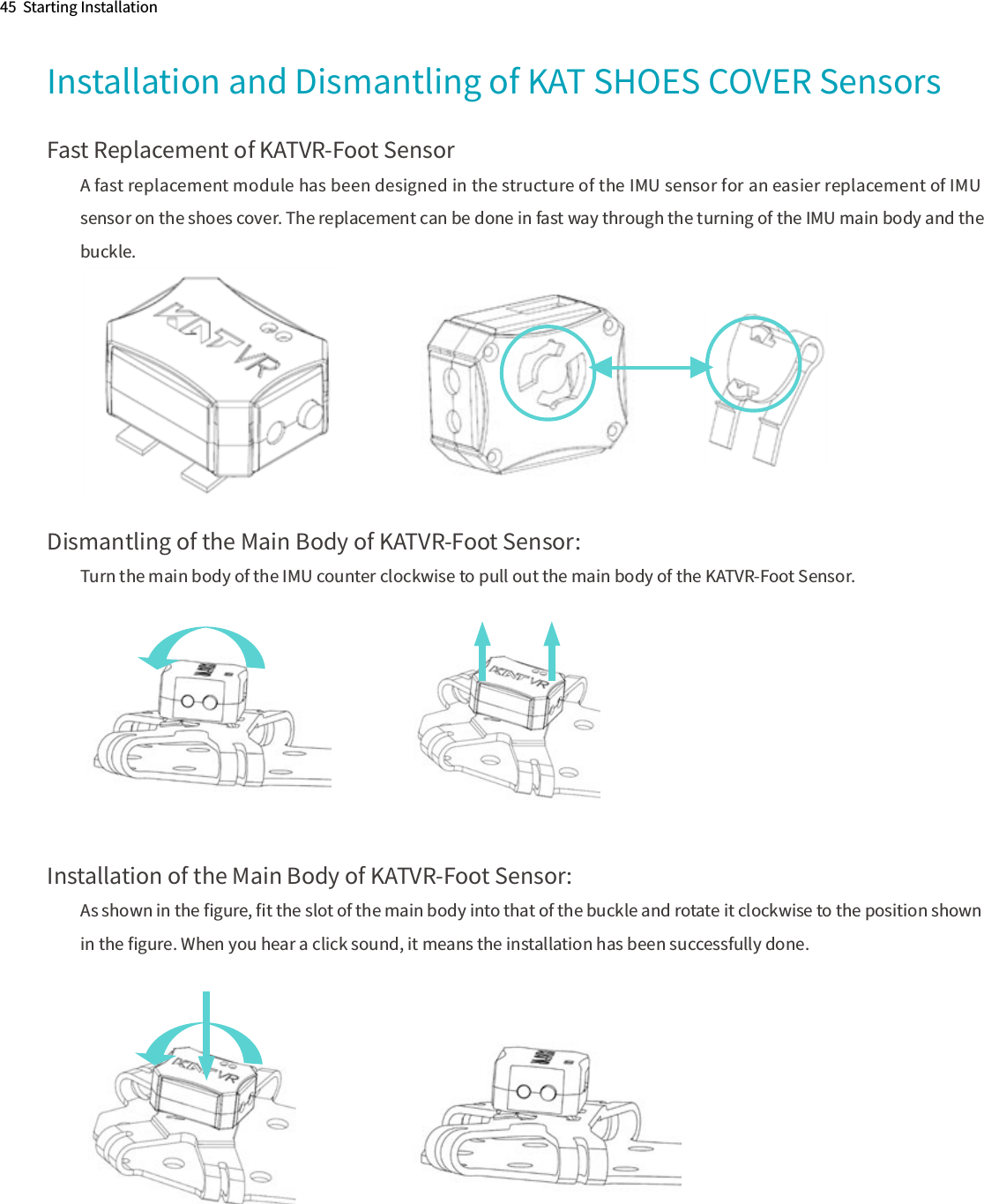 45  Starting InstallationInstallation and Dismantling of KAT SHOES COVER SensorsFast Replacement of KATVR-Foot SensorA fast replacement module has been designed in the structure of the IMU sensor for an easier replacement of IMU sensor on the shoes cover. The replacement can be done in fast way through the turning of the IMU main body and the buckle.Dismantling of the Main Body of KATVR-Foot Sensor:Turn the main body of the IMU counter clockwise to pull out the main body of the KATVR-Foot Sensor.Installation of the Main Body of KATVR-Foot Sensor:As shown in the ﬁgure, ﬁt the slot of the main body into that of the buckle and rotate it clockwise to the position shown in the ﬁgure. When you hear a click sound, it means the installation has been successfully done.