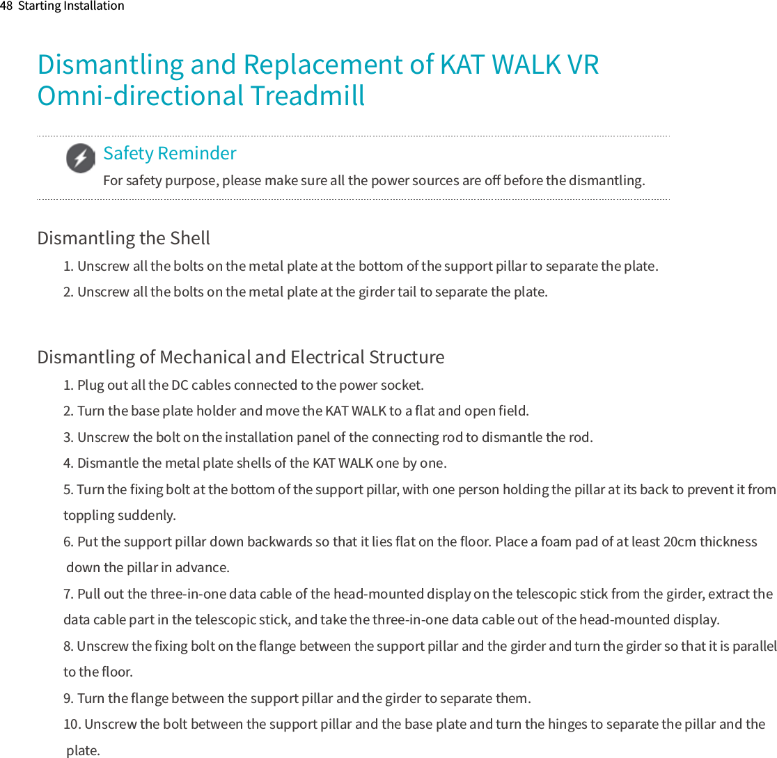 48  Starting InstallationDismantling and Replacement of KAT WALK VR Omni-directional TreadmillDismantling the Shell1. Unscrew all the bolts on the metal plate at the bottom of the support pillar to separate the plate.2. Unscrew all the bolts on the metal plate at the girder tail to separate the plate.Dismantling of Mechanical and Electrical Structure1. Plug out all the DC cables connected to the power socket.2. Turn the base plate holder and move the KAT WALK to a ﬂat and open ﬁeld.3. Unscrew the bolt on the installation panel of the connecting rod to dismantle the rod.4. Dismantle the metal plate shells of the KAT WALK one by one.5. Turn the ﬁxing bolt at the bottom of the support pillar, with one person holding the pillar at its back to prevent it from toppling suddenly.6. Put the support pillar down backwards so that it lies ﬂat on the ﬂoor. Place a foam pad of at least 20cm thickness down the pillar in advance.7. Pull out the three-in-one data cable of the head-mounted display on the telescopic stick from the girder, extract the data cable part in the telescopic stick, and take the three-in-one data cable out of the head-mounted display. 8. Unscrew the ﬁxing bolt on the ﬂange between the support pillar and the girder and turn the girder so that it is parallel to the ﬂoor.9. Turn the ﬂange between the support pillar and the girder to separate them.10. Unscrew the bolt between the support pillar and the base plate and turn the hinges to separate the pillar and the plate.Safety ReminderFor safety purpose, please make sure all the power sources are oﬀ before the dismantling.