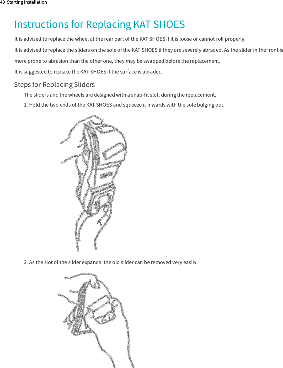 49  Starting InstallationInstructions for Replacing KAT SHOES Steps for Replacing SlidersThe sliders and the wheels are designed with a snap-ﬁt slot, during the replacement,1. Hold the two ends of the KAT SHOES and squeeze it inwards with the sole bulging out. 2. As the slot of the slider expands, the old slider can be removed very easily. It is advised to replace the wheel at the rear part of the KAT SHOES if it is loose or cannot roll properly.It is advised to replace the sliders on the sole of the KAT SHOES if they are severely abraded. As the slider in the front is more prone to abrasion than the other one, they may be swapped before the replacement.It is suggested to replace the KAT SHOES if the surface is abraded.