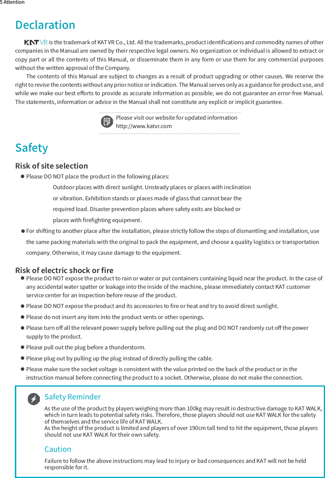                       is the trademark of KAT VR Co., Ltd. All the trademarks, product identiﬁcations and commodity names of other companies in the Manual are owned by their respective legal owners. No organization or individual is allowed to extract or copy part or all the contents of this Manual, or disseminate them in any form or use them for any commercial purposes without the written approval of the Company.The contents of this Manual are subject to changes as a result of product upgrading or other causes. We reserve the right to revise the contents without any prior notice or indication. The Manual serves only as a guidance for product use, and while we make our best eﬀorts to provide as accurate information as possible, we do not guarantee an error-free Manual. The statements, information or advice in the Manual shall not constitute any explicit or implicit guarantee.5 AttentionDeclarationSafetyRisk of site selectionPlease DO NOT place the product in the following places:                      Outdoor places with direct sunlight. Unsteady places or places with inclination                      or vibration. Exhibition stands or places made of glass that cannot bear the                       required load. Disaster prevention places where safety exits are blocked or                       places with ﬁreﬁghting equipment.For shifting to another place after the installation, please strictly follow the steps of dismantling and installation, usethe same packing materials with the original to pack the equipment, and choose a quality logistics or transportationcompany. Otherwise, it may cause damage to the equipment. Risk of electric shock or ﬁrePlease DO NOT expose the product to rain or water or put containers containing liquid near the product. In the case ofany accidental water spatter or leakage into the inside of the machine, please immediately contact KAT customer service center for an inspection before reuse of the product.Please DO NOT expose the product and its accessories to ﬁre or heat and try to avoid direct sunlight. Please do not insert any item into the product vents or other openings.Please turn oﬀ all the relevant power supply before pulling out the plug and DO NOT randomly cut oﬀ the power supply to the product. Please pull out the plug before a thunderstorm. Please plug out by pulling up the plug instead of directly pulling the cable.Please make sure the socket voltage is consistent with the value printed on the back of the product or in the instruction manual before connecting the product to a socket. Otherwise, please do not make the connection.Please visit our website for updated informationhttp://www.katvr.comSafety ReminderAs the use of the product by players weighing more than 100kg may result in destructive damage to KAT WALK, which in turn leads to potential safety risks. Therefore, those players should not use KAT WALK for the safety of themselves and the service life of KAT WALK.As the height of the product is limited and players of over 190cm tall tend to hit the equipment, those players should not use KAT WALK for their own safety.Failure to follow the above instructions may lead to injury or bad consequences and KAT will not be held responsible for it.Caution