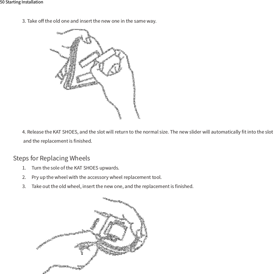 50 Starting InstallationSteps for Replacing Wheels1.  Turn the sole of the KAT SHOES upwards.2.  Pry up the wheel with the accessory wheel replacement tool.3.  Take out the old wheel, insert the new one, and the replacement is ﬁnished.3. Take oﬀ the old one and insert the new one in the same way.4. Release the KAT SHOES, and the slot will return to the normal size. The new slider will automatically ﬁt into the slot and the replacement is ﬁnished.