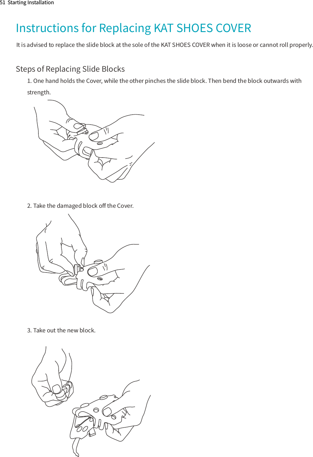 51  Starting InstallationInstructions for Replacing KAT SHOES COVER Steps of Replacing Slide Blocks1. One hand holds the Cover, while the other pinches the slide block. Then bend the block outwards with strength. 2. Take the damaged block oﬀ the Cover.3. Take out the new block.It is advised to replace the slide block at the sole of the KAT SHOES COVER when it is loose or cannot roll properly.