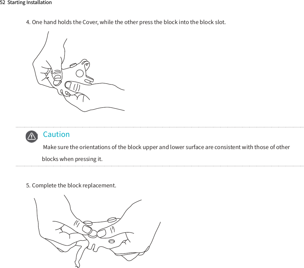52  Starting Installation4. One hand holds the Cover, while the other press the block into the block slot. 5. Complete the block replacement.    Caution  Make sure the orientations of the block upper and lower surface are consistent with those of other      blocks when pressing it. 