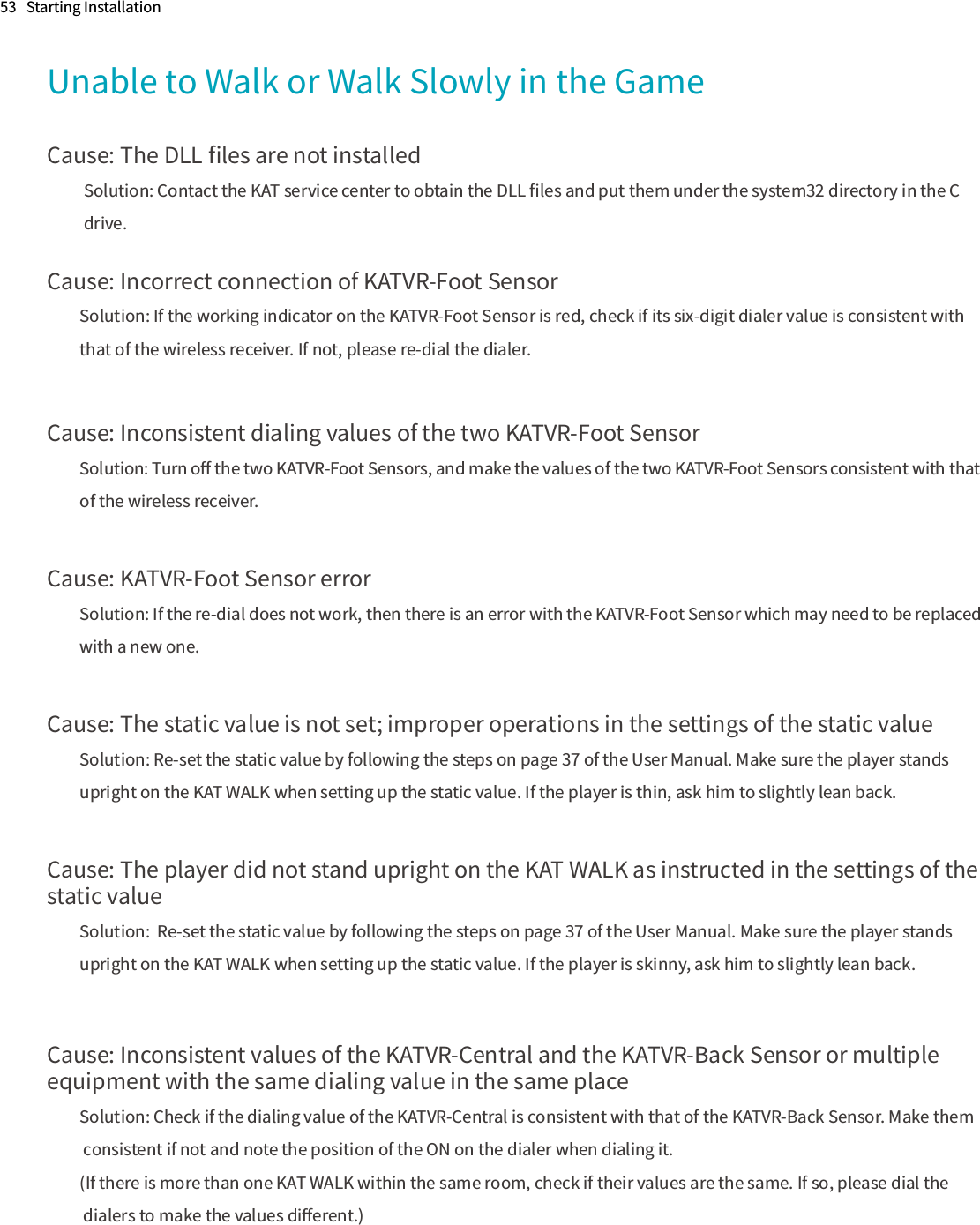 53   Starting InstallationUnable to Walk or Walk Slowly in the GameCause: The DLL ﬁles are not installed          Solution: Contact the KAT service center to obtain the DLL ﬁles and put them under the system32 directory in the C           drive.Cause: Incorrect connection of KATVR-Foot SensorSolution: If the working indicator on the KATVR-Foot Sensor is red, check if its six-digit dialer value is consistent with that of the wireless receiver. If not, please re-dial the dialer.Cause: Inconsistent dialing values of the two KATVR-Foot SensorSolution: Turn oﬀ the two KATVR-Foot Sensors, and make the values of the two KATVR-Foot Sensors consistent with that of the wireless receiver.Cause: KATVR-Foot Sensor errorSolution: If the re-dial does not work, then there is an error with the KATVR-Foot Sensor which may need to be replaced with a new one.Cause: The static value is not set; improper operations in the settings of the static valueSolution: Re-set the static value by following the steps on page 37 of the User Manual. Make sure the player stands upright on the KAT WALK when setting up the static value. If the player is thin, ask him to slightly lean back.Cause: The player did not stand upright on the KAT WALK as instructed in the settings of the static valueSolution:  Re-set the static value by following the steps on page 37 of the User Manual. Make sure the player stands upright on the KAT WALK when setting up the static value. If the player is skinny, ask him to slightly lean back.Cause: Inconsistent values of the KATVR-Central and the KATVR-Back Sensor or multiple equipment with the same dialing value in the same placeSolution: Check if the dialing value of the KATVR-Central is consistent with that of the KATVR-Back Sensor. Make them consistent if not and note the position of the ON on the dialer when dialing it.(If there is more than one KAT WALK within the same room, check if their values are the same. If so, please dial the dialers to make the values diﬀerent.)