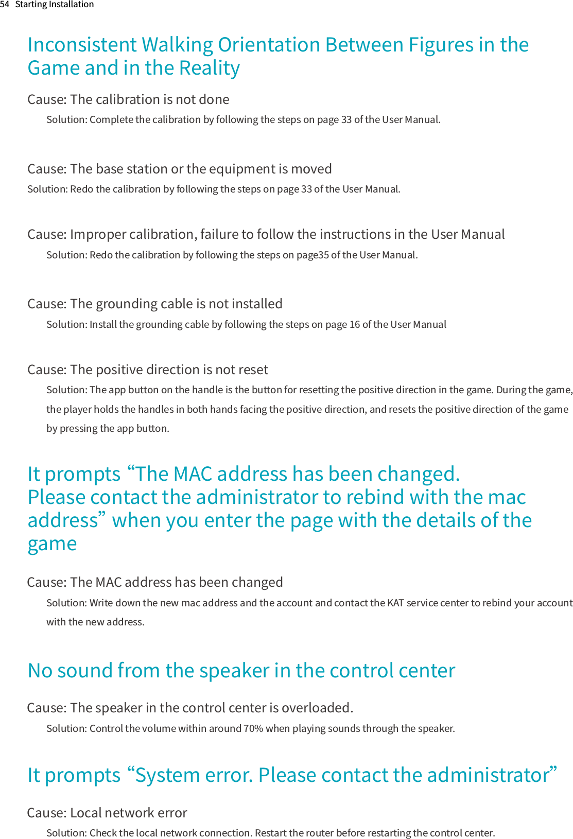 54   Starting InstallationInconsistent Walking Orientation Between Figures in the Game and in the RealityCause: The calibration is not doneSolution: Complete the calibration by following the steps on page 33 of the User Manual.Cause: The base station or the equipment is movedSolution: Redo the calibration by following the steps on page 33 of the User Manual.Cause: Improper calibration, failure to follow the instructions in the User ManualSolution: Redo the calibration by following the steps on page35 of the User Manual.Cause: The grounding cable is not installedSolution: Install the grounding cable by following the steps on page 16 of the User ManualCause: The positive direction is not resetSolution: The app button on the handle is the button for resetting the positive direction in the game. During the game, the player holds the handles in both hands facing the positive direction, and resets the positive direction of the game by pressing the app button.It prompts “The MAC address has been changed. Please contact the administrator to rebind with the mac address” when you enter the page with the details of the gameCause: The MAC address has been changedSolution: Write down the new mac address and the account and contact the KAT service center to rebind your account with the new address.  No sound from the speaker in the control centerCause: The speaker in the control center is overloaded.Solution: Control the volume within around 70% when playing sounds through the speaker.It prompts “System error. Please contact the administrator”Cause: Local network errorSolution: Check the local network connection. Restart the router before restarting the control center.