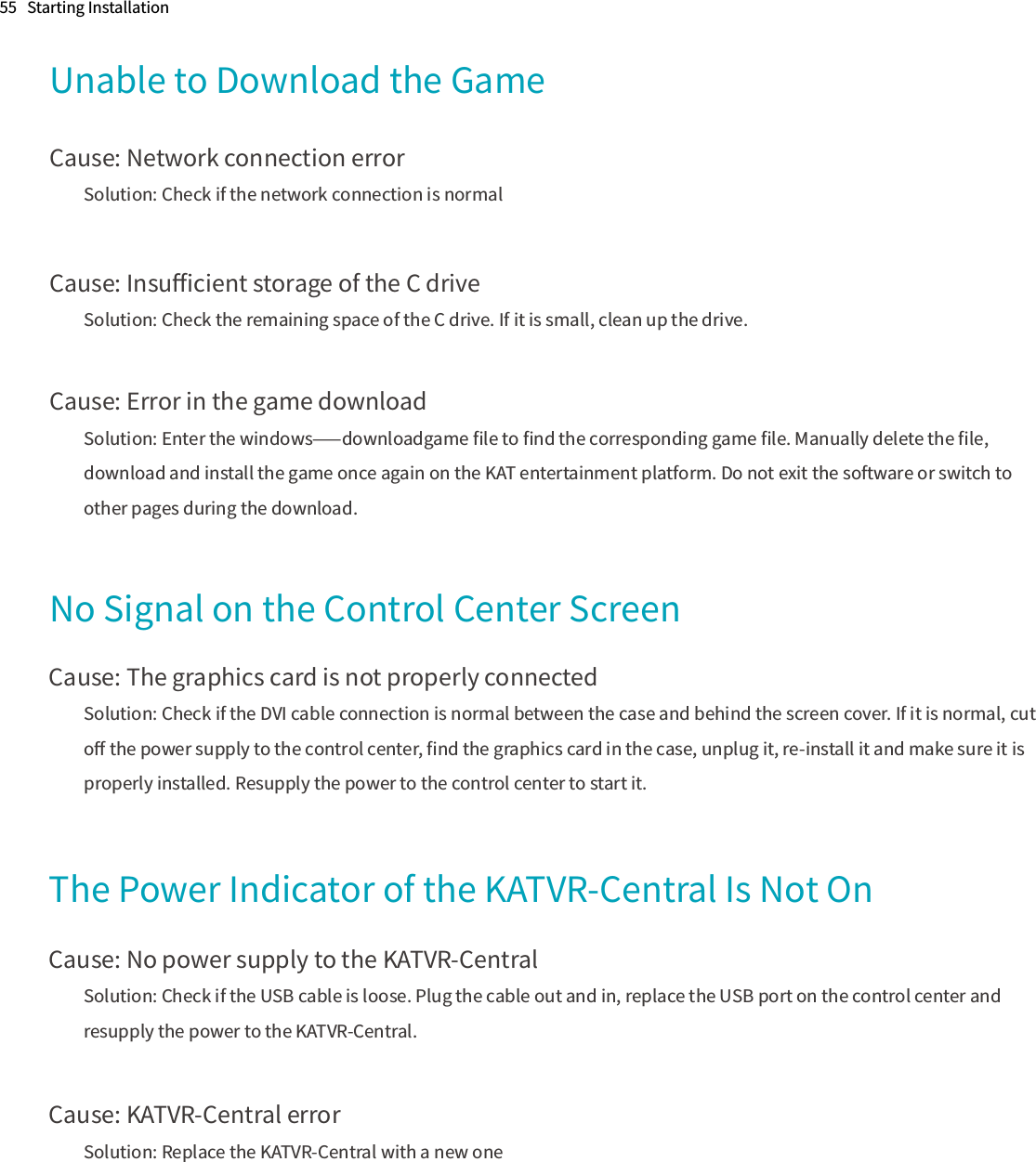 Unable to Download the GameCause: Network connection errorSolution: Check if the network connection is normalCause: Insuﬃcient storage of the C driveSolution: Check the remaining space of the C drive. If it is small, clean up the drive.Cause: Error in the game downloadSolution: Enter the windows⸺downloadgame ﬁle to ﬁnd the corresponding game ﬁle. Manually delete the ﬁle, download and install the game once again on the KAT entertainment platform. Do not exit the software or switch to other pages during the download.55   Starting InstallationNo Signal on the Control Center ScreenCause: The graphics card is not properly connectedSolution: Check if the DVI cable connection is normal between the case and behind the screen cover. If it is normal, cut oﬀ the power supply to the control center, ﬁnd the graphics card in the case, unplug it, re-install it and make sure it is properly installed. Resupply the power to the control center to start it.The Power Indicator of the KATVR-Central Is Not OnCause: No power supply to the KATVR-CentralSolution: Check if the USB cable is loose. Plug the cable out and in, replace the USB port on the control center and resupply the power to the KATVR-Central.Cause: KATVR-Central errorSolution: Replace the KATVR-Central with a new one