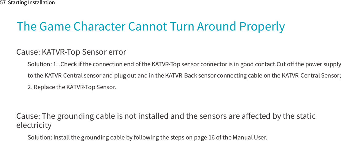 57  Starting InstallationThe Game Character Cannot Turn Around ProperlyCause: KATVR-Top Sensor errorSolution: 1. .Check if the connection end of the KATVR-Top sensor connector is in good contact.Cut oﬀ the power supply to the KATVR-Central sensor and plug out and in the KATVR-Back sensor connecting cable on the KATVR-Central Sensor;2. Replace the KATVR-Top Sensor. Cause: The grounding cable is not installed and the sensors are aﬀected by the static electricitySolution: Install the grounding cable by following the steps on page 16 of the Manual User.