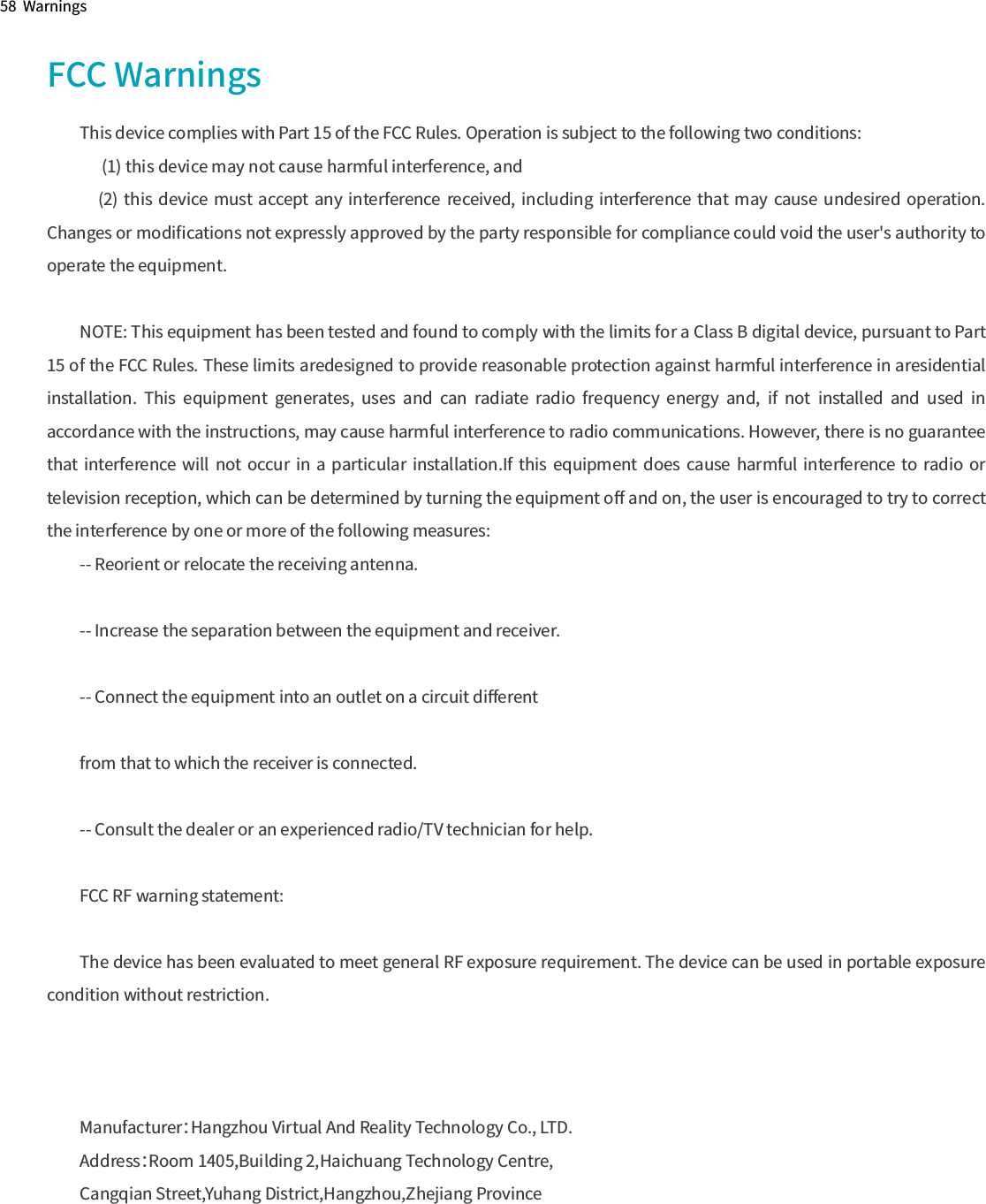 58  WarningsFCC WarningsThis device complies with Part 15 of the FCC Rules. Operation is subject to the following two conditions:       (1) this device may not cause harmful interference, and     (2)  this  device must  accept any  interference  received,  including  interference that may  cause  undesired  operation. Changes or modiﬁcations not expressly approved by the party responsible for compliance could void the user&apos;s authority to operate the equipment.NOTE: This equipment has been tested and found to comply with the limits for a Class B digital device, pursuant to Part 15 of the FCC Rules. These limits aredesigned to provide reasonable protection against harmful interference in aresidential installation.  This  equipment  generates,  uses  and  can  radiate  radio  frequency  energy  and,  if  not  installed  and  used  in accordance with the instructions, may cause harmful interference to radio communications. However, there is no guarantee that interference  will  not occur in a  particular  installation.If  this equipment  does cause  harmful  interference  to radio or television reception, which can be determined by turning the equipment oﬀ and on, the user is encouraged to try to correct the interference by one or more of the following measures:-- Reorient or relocate the receiving antenna.-- Increase the separation between the equipment and receiver.-- Connect the equipment into an outlet on a circuit diﬀerentfrom that to which the receiver is connected.-- Consult the dealer or an experienced radio/TV technician for help.FCC RF warning statement:The device has been evaluated to meet general RF exposure requirement. The device can be used in portable exposure condition without restriction.Manufacturer：Hangzhou Virtual And Reality Technology Co., LTD.Address：Room 1405,Building 2,Haichuang Technology Centre,Cangqian Street,Yuhang District,Hangzhou,Zhejiang Province