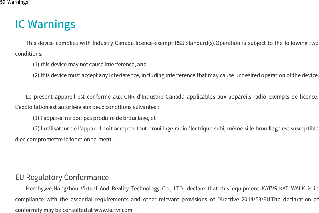 59  WarningsIC WarningsThis device complies with Industry Canada licence-exempt RSS standard(s).Operation is subject to the following two conditions:       (1) this device may not cause interference, and       (2) this device must accept any interference, including interference that may cause undesired operation of the device.Le  présent  appareil  est  conforme  aux  CNR  d&apos;Industrie  Canada  applicables  aux  appareils  radio  exempts  de  licence. L&apos;exploitation est autorisée aux deux conditions suivantes :       (1) l&apos;appareil ne doit pas produire de brouillage, et      (2) l&apos;utilisateur de l&apos;appareil doit accepter tout brouillage radioélectrique subi, même si le brouillage est susceptible d&apos;en compromettre le fonctionne-ment.EU Regulatory ConformanceHereby,we,Hangzhou  Virtual  And  Reality  Technology  Co.,  LTD.  declare  that  this  equipment  KATVR-KAT  WALK  is  in compliance  with  the  essential  requirements  and  other  relevant  provisions  of  Directive  2014/53/EU.The  declaration  of conformity may be consulted at www.katvr.com