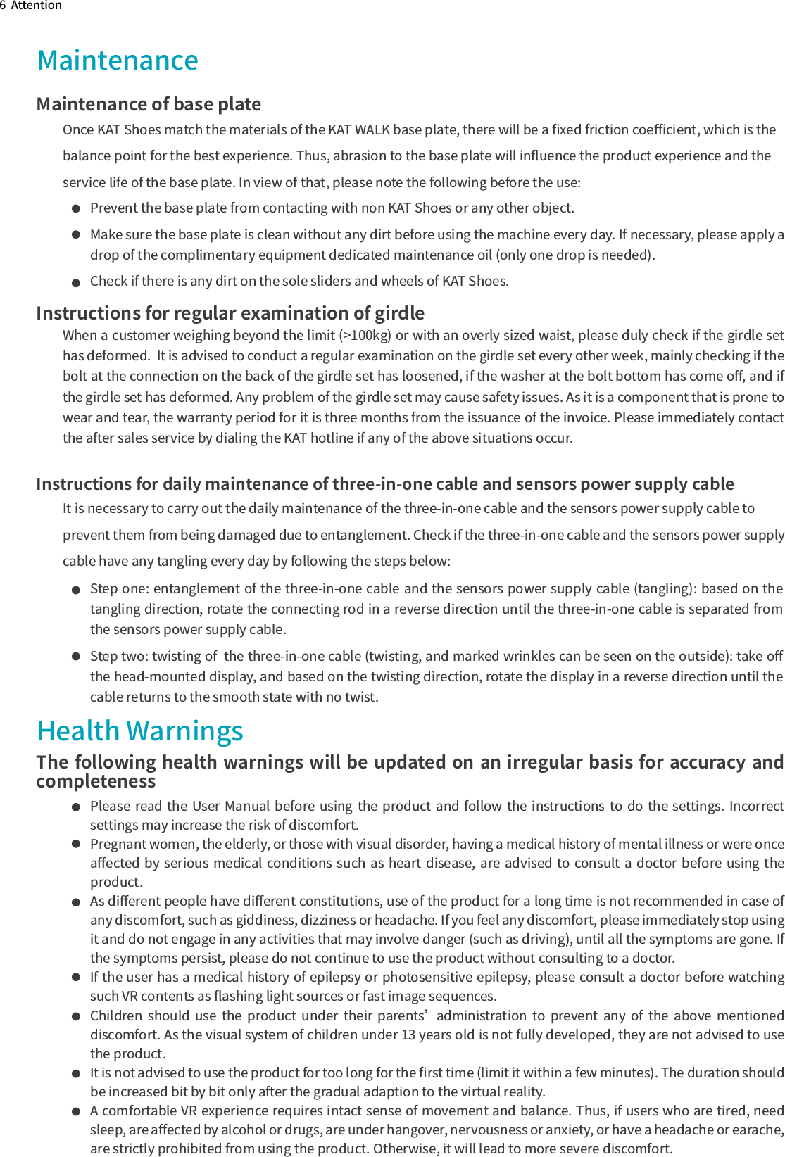 6  AttentionMaintenanceMaintenance of base plateOnce KAT Shoes match the materials of the KAT WALK base plate, there will be a ﬁxed friction coeﬃcient, which is the balance point for the best experience. Thus, abrasion to the base plate will inﬂuence the product experience and the service life of the base plate. In view of that, please note the following before the use:Health WarningsThe following health warnings will be updated on an irregular basis for accuracy and completenessInstructions for daily maintenance of three-in-one cable and sensors power supply cableIt is necessary to carry out the daily maintenance of the three-in-one cable and the sensors power supply cable to prevent them from being damaged due to entanglement. Check if the three-in-one cable and the sensors power supplycable have any tangling every day by following the steps below:                 Instructions for regular examination of girdleWhen a customer weighing beyond the limit (&gt;100kg) or with an overly sized waist, please duly check if the girdle set has deformed.  It is advised to conduct a regular examination on the girdle set every other week, mainly checking if the bolt at the connection on the back of the girdle set has loosened, if the washer at the bolt bottom has come oﬀ, and if  the girdle set has deformed. Any problem of the girdle set may cause safety issues. As it is a component that is prone to wear and tear, the warranty period for it is three months from the issuance of the invoice. Please immediately contact the after sales service by dialing the KAT hotline if any of the above situations occur.Step one: entanglement of the three-in-one cable and the sensors power supply cable (tangling): based on the tangling direction, rotate the connecting rod in a reverse direction until the three-in-one cable is separated from the sensors power supply cable.Step two: twisting of  the three-in-one cable (twisting, and marked wrinkles can be seen on the outside): take oﬀ the head-mounted display, and based on the twisting direction, rotate the display in a reverse direction until the cable returns to the smooth state with no twist.Prevent the base plate from contacting with non KAT Shoes or any other object. Make sure the base plate is clean without any dirt before using the machine every day. If necessary, please apply a drop of the complimentary equipment dedicated maintenance oil (only one drop is needed). Check if there is any dirt on the sole sliders and wheels of KAT Shoes.  Please read the User Manual before  using  the  product and follow the  instructions to do  the  settings. Incorrect settings may increase the risk of discomfort.Pregnant women, the elderly, or those with visual disorder, having a medical history of mental illness or were once aﬀected  by  serious medical conditions such  as  heart disease, are advised to consult a doctor before  using  the product.As diﬀerent people have diﬀerent constitutions, use of the product for a long time is not recommended in case of any discomfort, such as giddiness, dizziness or headache. If you feel any discomfort, please immediately stop using it and do not engage in any activities that may involve danger (such as driving), until all the symptoms are gone. If the symptoms persist, please do not continue to use the product without consulting to a doctor.If the user has a medical history of epilepsy or photosensitive epilepsy, please consult a doctor before watching such VR contents as ﬂashing light sources or fast image sequences.Children  should  use  the  product  under  their  parents’  administration  to  prevent  any  of  the  above  mentioned discomfort. As the visual system of children under 13 years old is not fully developed, they are not advised to use the product.It is not advised to use the product for too long for the ﬁrst time (limit it within a few minutes). The duration should be increased bit by bit only after the gradual adaption to the virtual reality.A comfortable VR experience requires intact sense of movement and balance. Thus, if users who are tired, need sleep, are aﬀected by alcohol or drugs, are under hangover, nervousness or anxiety, or have a headache or earache, are strictly prohibited from using the product. Otherwise, it will lead to more severe discomfort.