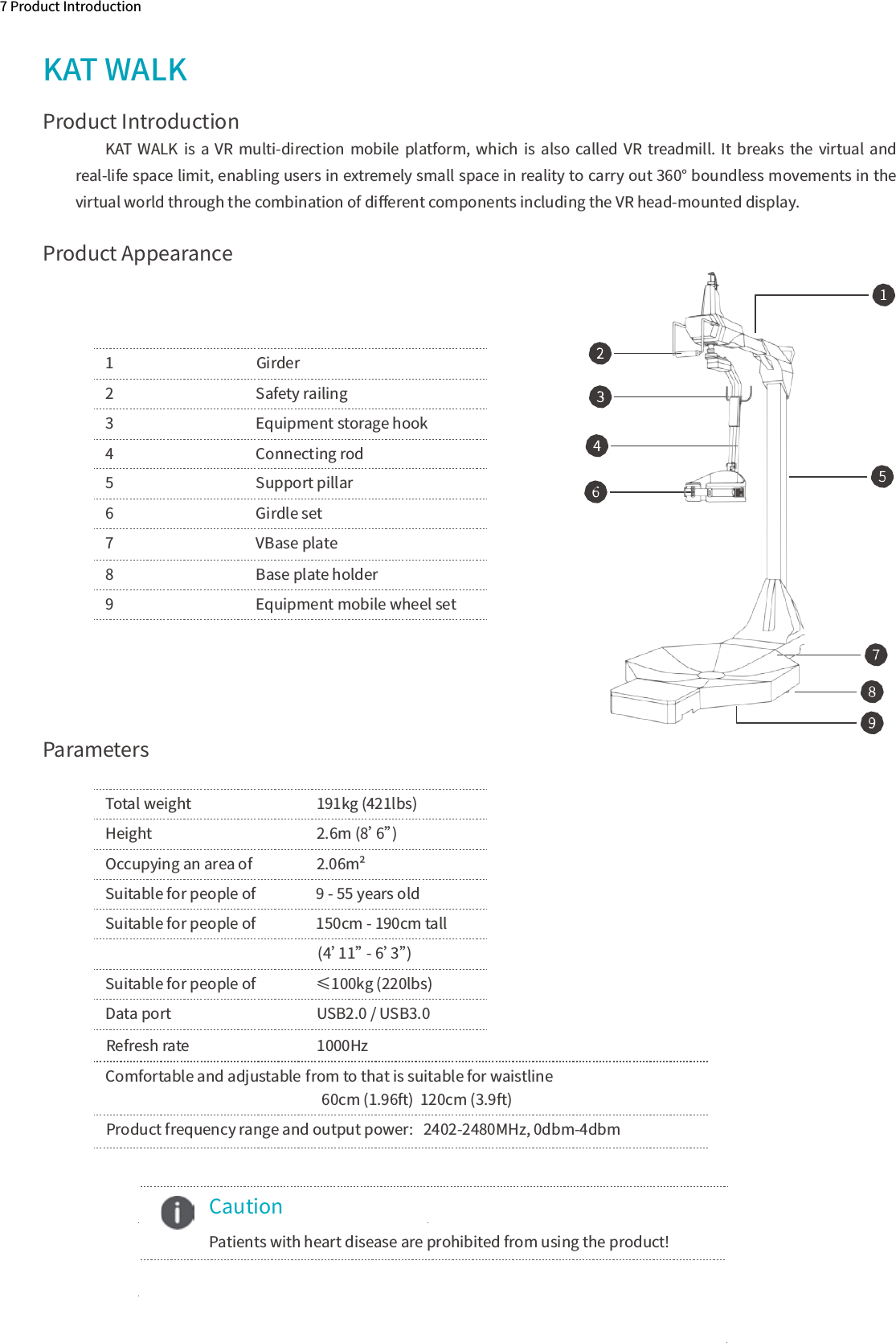 Product AppearanceParameters7 Product IntroductionKAT WALKKAT  WALK  is  a  VR  multi-direction mobile  platform,  which is  also  called  VR  treadmill.  It  breaks  the virtual  and real-life space limit, enabling users in extremely small space in reality to carry out 360° boundless movements in the virtual world through the combination of diﬀerent components including the VR head-mounted display.1    Girder2    Safety railing3    Equipment storage hook4    Connecting rod5    Support pillar6    Girdle set7    VBase plate8    Base plate holder9    Equipment mobile wheel setTotal weight   191kg (421lbs) Height                      2.6m (8’6”)Occupying an area of      2.06m²Suitable for people of  9 - 55 years oldSuitable for people of  150cm - 190cm tall                                                        (4’11” - 6’3”)Suitable for people of  ≤100kg (220lbs)Data port                                           USB2.0 / USB3.0  Caution  Patients with heart disease are prohibited from using the product!10Product IntroductionRefresh rate    1000HzProduct frequency range and output power:   2402-2480MHz, 0dbm-4dbm                                                           from to that is suitable for waistline                                                                  60cm (1.96ft)  120cm (3.9ft)Comfortable and adjustable 