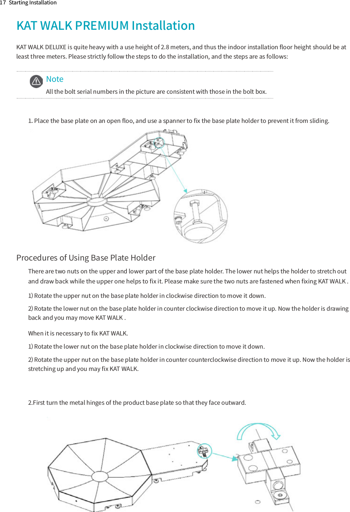 1７  Starting InstallationKAT WALK PREMIUM InstallationKAT WALK DELUXE is quite heavy with a use height of 2.8 meters, and thus the indoor installation ﬂoor height should be at least three meters. Please strictly follow the steps to do the installation, and the steps are as follows:NoteAll the bolt serial numbers in the picture are consistent with those in the bolt box.1．Place the base plate on an open ﬂoo, and use a spanner to ﬁx the base plate holder to prevent it from sliding.Procedures of Using Base Plate HolderThere are two nuts on the upper and lower part of the base plate holder. The lower nut helps the holder to stretch out and draw back while the upper one helps to ﬁx it. Please make sure the two nuts are fastened when ﬁxing KAT WALK .1）Rotate the upper nut on the base plate holder in clockwise direction to move it down. 2）Rotate the lower nut on the base plate holder in counter clockwise direction to move it up. Now the holder is drawing back and you may move KAT WALK .When it is necessary to ﬁx KAT WALK.1）Rotate the lower nut on the base plate holder in clockwise direction to move it down.2）Rotate the upper nut on the base plate holder in counter counterclockwise direction to move it up. Now the holder is stretching up and you may ﬁx KAT WALK.2.First turn the metal hinges of the product base plate so that they face outward.　　　　　　