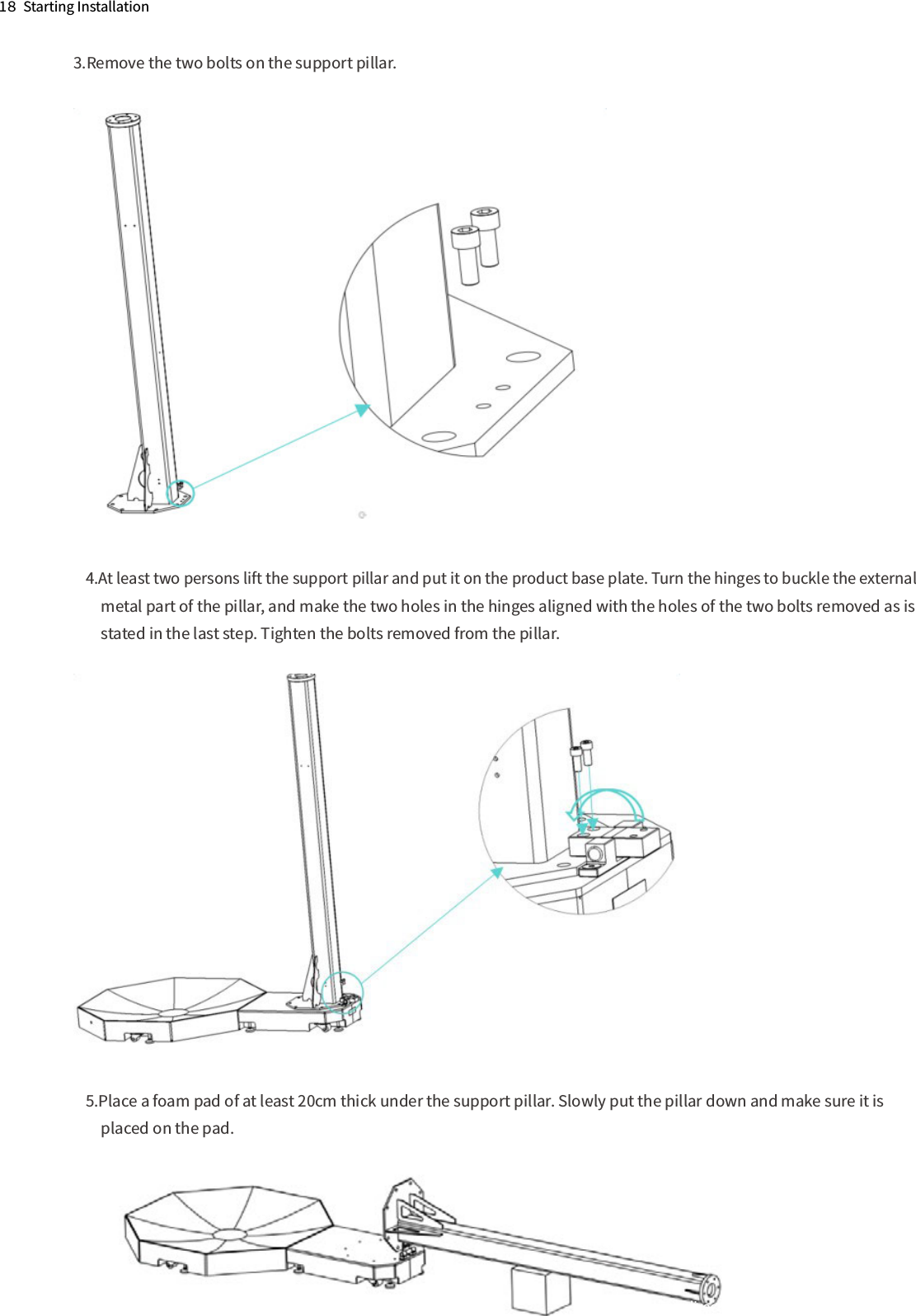 1８  Starting Installation3.Remove the two bolts on the support pillar.4.At least two persons lift the support pillar and put it on the product base plate. Turn the hinges to buckle the external 　metal part of the pillar, and make the two holes in the hinges aligned with the holes of the two bolts removed as is 　stated in the last step. Tighten the bolts removed from the pillar.5.Place a foam pad of at least 20cm thick under the support pillar. Slowly put the pillar down and make sure it is 　placed on the pad.The direction of the ﬂange onthe end of the telescopic stick