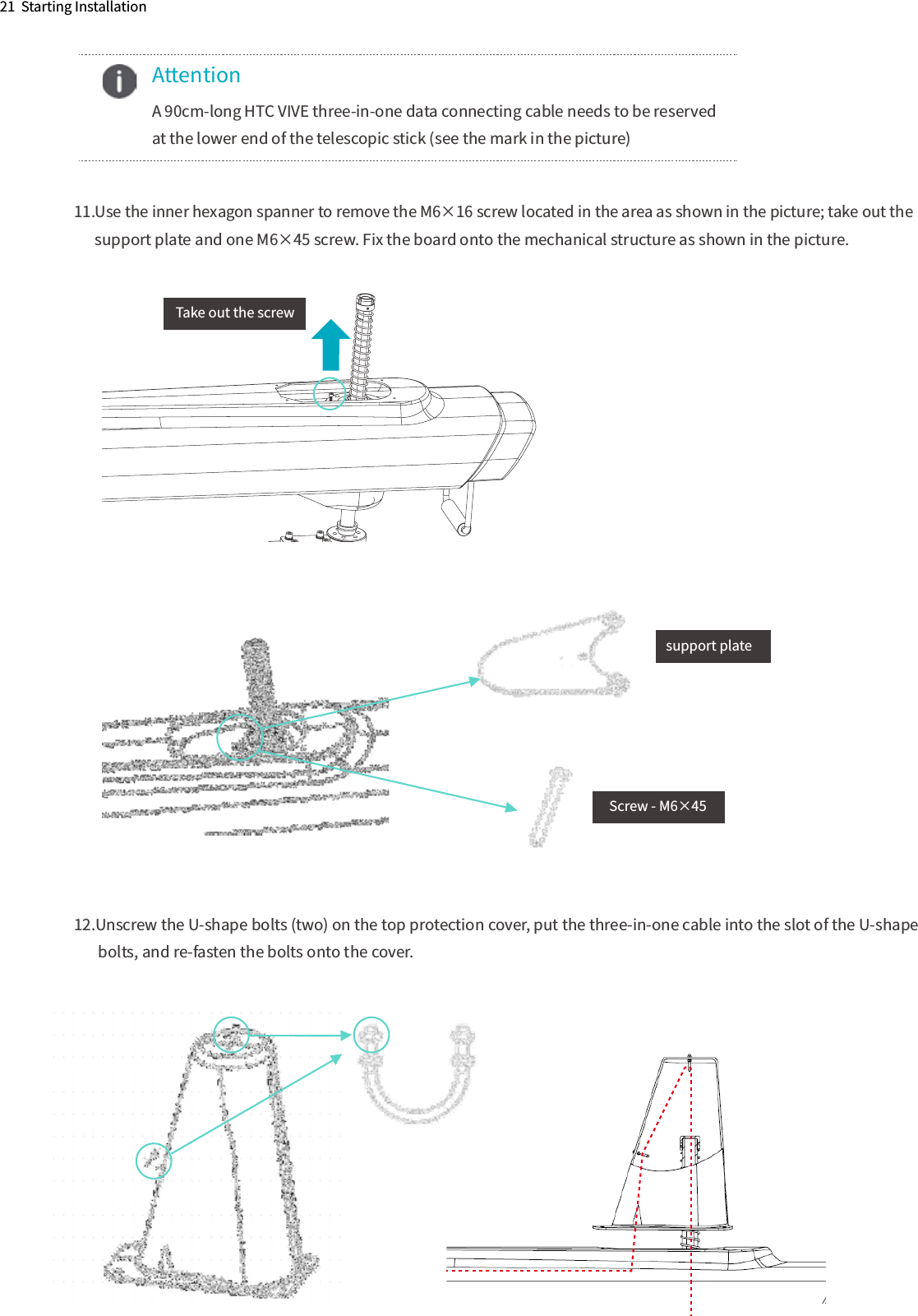 21  Starting Installation11.Use the inner hexagon spanner to remove the M6×16 screw located in the area as shown in the picture; take out the       support plate and one M6×45 screw. Fix the board onto the mechanical structure as shown in the picture.12.Unscrew the U-shape bolts (two) on the top protection cover, put the three-in-one cable into the slot of the U-shape         bolts, and re-fasten the bolts onto the cover.    Attention  A 90cm-long HTC VIVE three-in-one data connecting cable needs to be reserved   at the lower end of the telescopic stick (see the mark in the picture)support plateTake out the screwScrew - M6×45