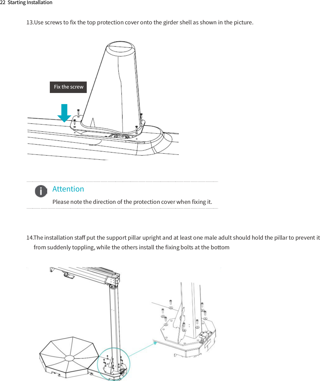 22  Starting Installation13.Use screws to ﬁx the top protection cover onto the girder shell as shown in the picture.14.The installation staﬀ put the support pillar upright and at least one male adult should hold the pillar to prevent it       from suddenly toppling, while the others install the ﬁxing bolts at the bottom       Attention  Please note the direction of the protection cover when ﬁxing it.Fix the screw    