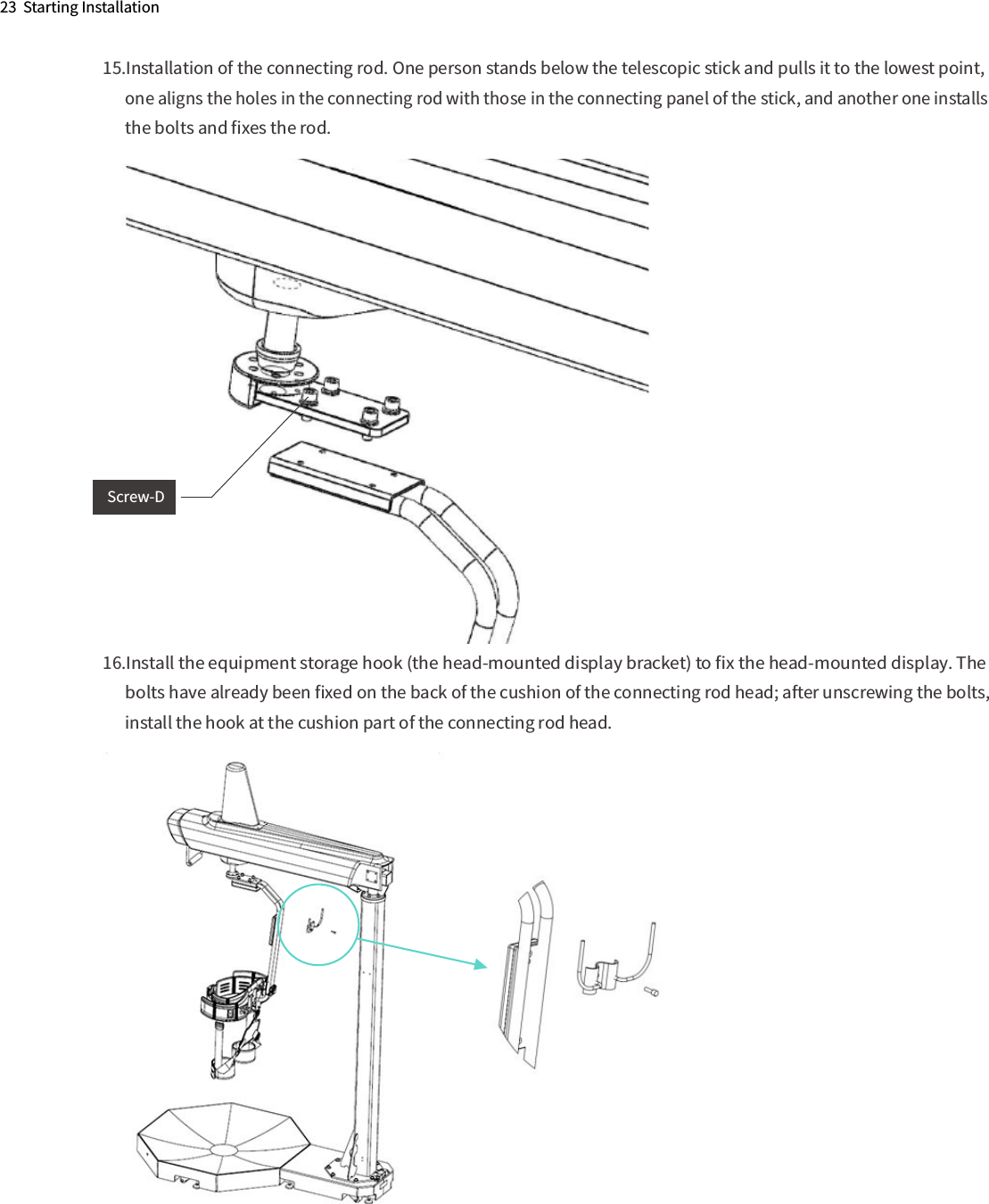 23  Starting Installation15.Installation of the connecting rod. One person stands below the telescopic stick and pulls it to the lowest point,       one aligns the holes in the connecting rod with those in the connecting panel of the stick, and another one installs       the bolts and ﬁxes the rod.16.Install the equipment storage hook (the head-mounted display bracket) to ﬁx the head-mounted display. The       bolts have already been ﬁxed on the back of the cushion of the connecting rod head; after unscrewing the bolts,       install the hook at the cushion part of the connecting rod head.   Screw-D