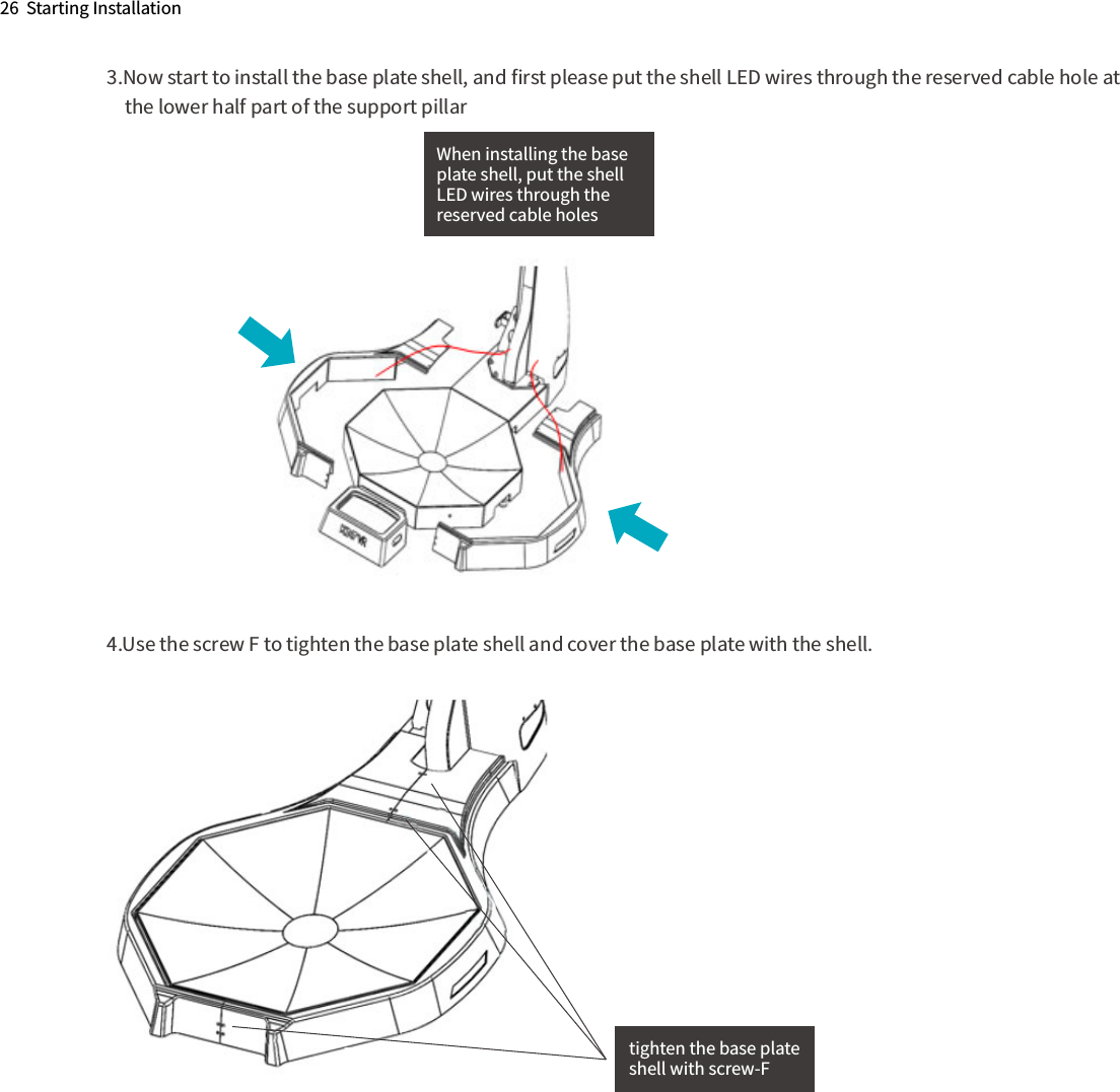 When installing the base plate shell, put the shellLED wires through the reserved cable holes3.Now start to install the base plate shell, and ﬁrst please put the shell LED wires through the reserved cable hole at      the lower half part of the support pillar4.Use the screw F to tighten the base plate shell and cover the base plate with the shell.26  Starting Installationtighten the base plateshell with screw-F