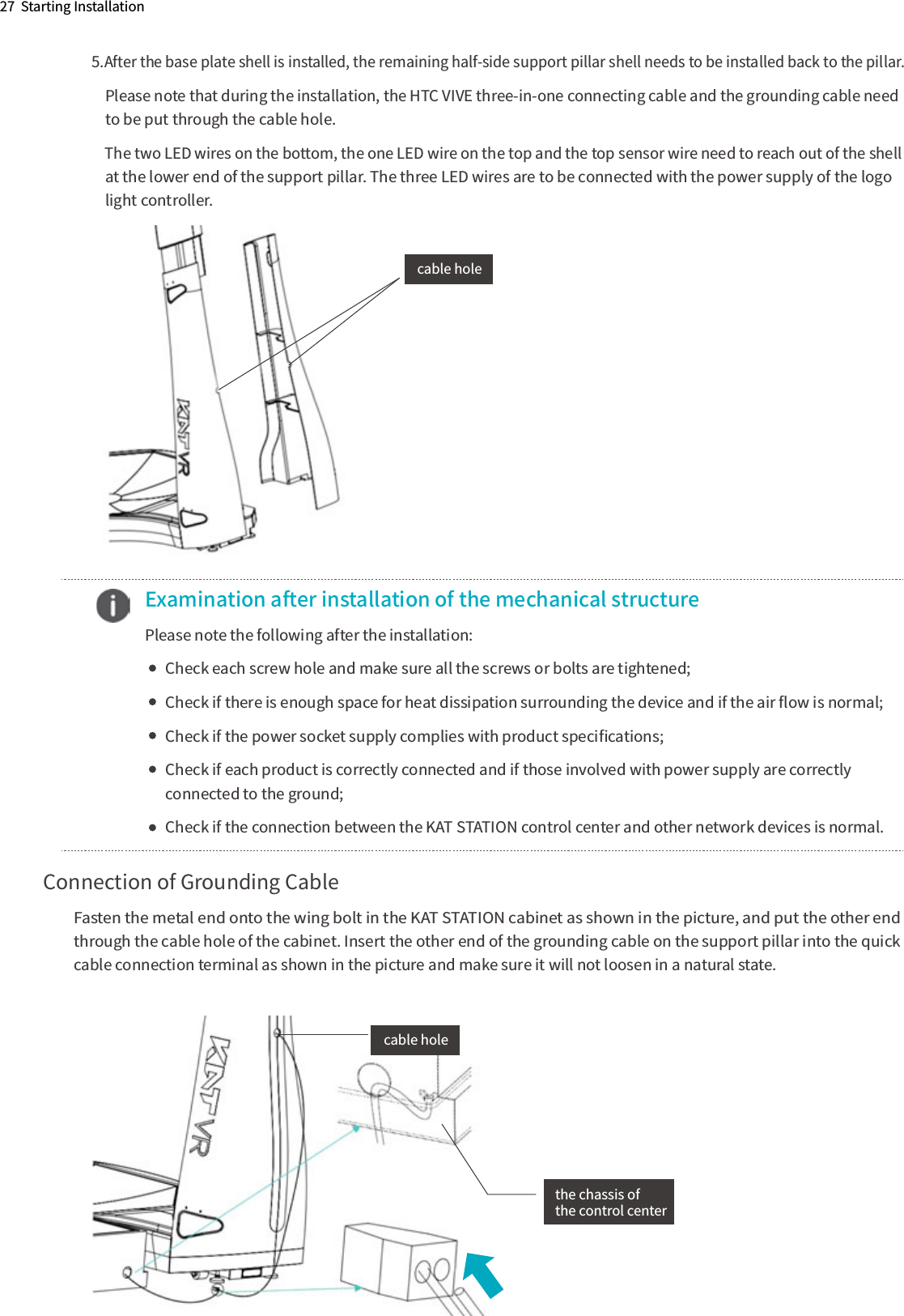 5.After the base plate shell is installed, the remaining half-side support pillar shell needs to be installed back to the pillar.    Please note that during the installation, the HTC VIVE three-in-one connecting cable and the grounding cable need     to be put through the cable hole.    The two LED wires on the bottom, the one LED wire on the top and the top sensor wire need to reach out of the shell     at the lower end of the support pillar. The three LED wires are to be connected with the power supply of the logo     light controller.   cable hole  Examination after installation of the mechanical structure  Please note the following after the installation:        Check each screw hole and make sure all the screws or bolts are tightened;        Check if there is enough space for heat dissipation surrounding the device and if the air ﬂow is normal;         Check if the power socket supply complies with product speciﬁcations;        Check if each product is correctly connected and if those involved with power supply are correctly         connected to the ground;        Check if the connection between the KAT STATION control center and other network devices is normal.Connection of Grounding CableFasten the metal end onto the wing bolt in the KAT STATION cabinet as shown in the picture, and put the other end through the cable hole of the cabinet. Insert the other end of the grounding cable on the support pillar into the quick cable connection terminal as shown in the picture and make sure it will not loosen in a natural state.27  Starting Installationcable holethe chassis ofthe control center